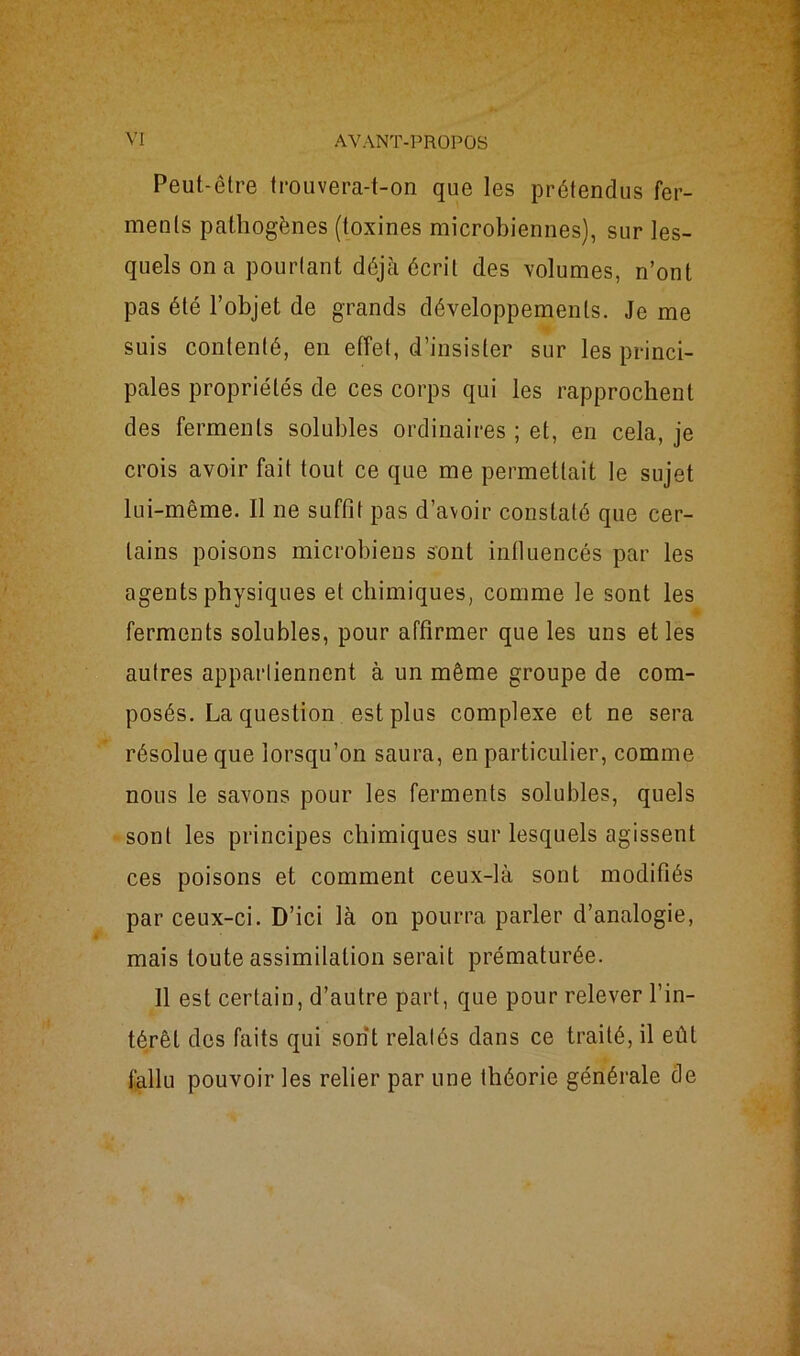 Peut-être trouvera-t-on que les prétendus fer- ments pathogènes (toxines microbiennes), sur les- quels on a pourtant déjà écrit des volumes, n’ont pas été l’objet de grands développements. Je me suis contenté, en effet, d’insister sur les princi- pales propriétés de ces corps qui les rapprochent des ferments solubles ordinaires ; et, en cela, je crois avoir fait tout ce que me permettait le sujet lui-même. Il ne suffit pas d’avoir constaté que cer- tains poisons microbiens sont influencés par les agents physiques et chimiques, comme le sont les ferments solubles, pour affirmer que les uns et les autres appartiennent à un même groupe de com- posés. La question est plus complexe et ne sera résolue que lorsqu’on saura, en particulier, comme nous le savons pour les ferments solubles, quels sont les principes chimiques sur lesquels agissent ces poisons et comment ceux-là sont modifiés par ceux-ci. D’ici là on pourra parler d’analogie, mais toute assimilation serait prématurée. 11 est certain, d’autre part, que pour relever l’in- térêt des faits qui sont relatés dans ce traité, il eût fallu pouvoir les relier par une théorie générale de