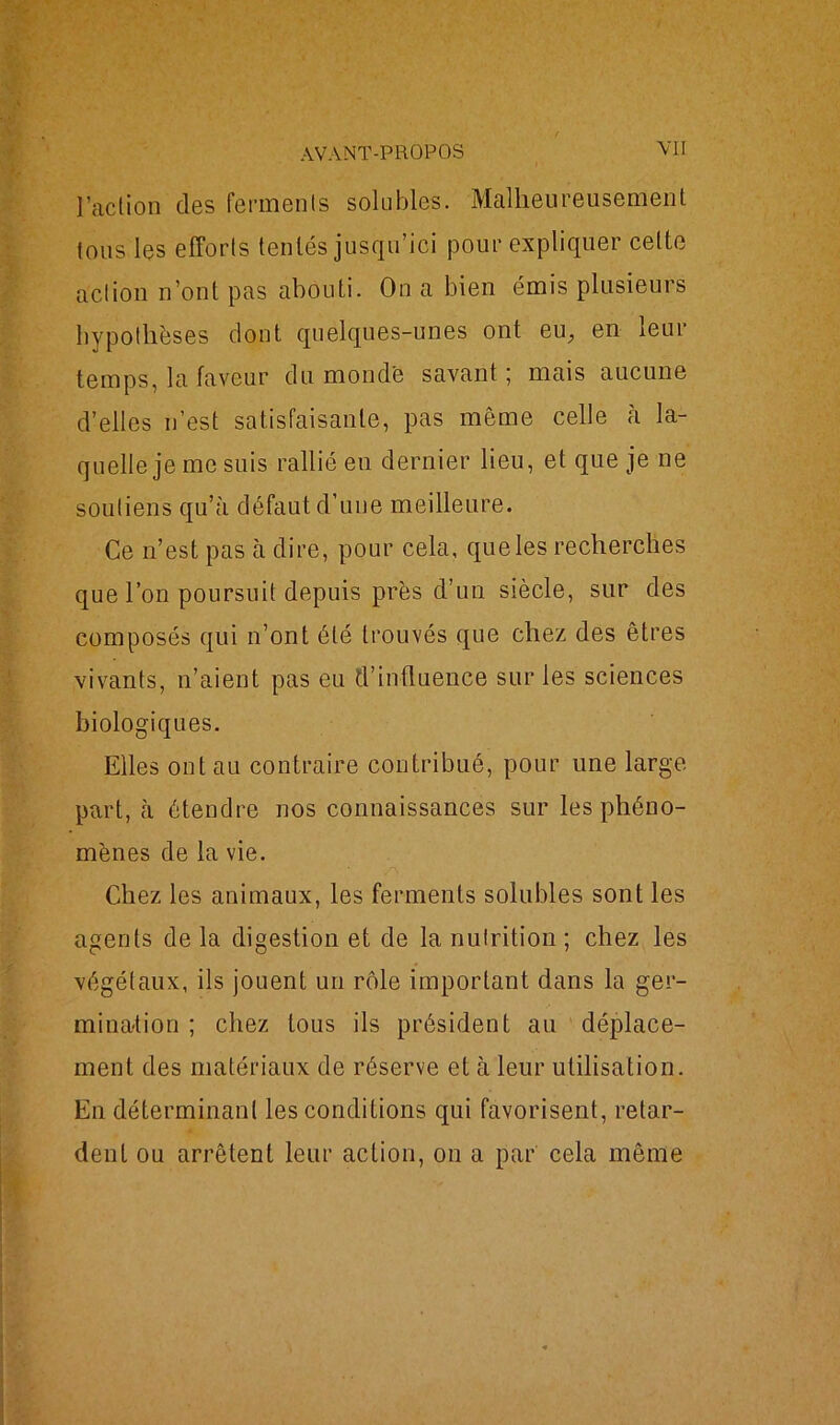 VU Faction des ferments solubles. Malheureusement tons les efforts tentés jusqu'ici pour expliquer cette action n’ont pas abouti. On a bien émis plusieurs hypothèses dont quelques-unes ont eu; en leur temps, la faveur du monde savant 5 mais aucune d’elles n’est satisfaisante, pas même celle à la- quelle je me suis rallié en dernier lieu, et que je ne soutiens qu’à défaut d’une meilleure. Ce n’est pas à dire, pour cela, que les recherches que l’on poursuit depuis près d’un siècle, sur des composés qui n’ont été trouvés que chez des êtres vivants, n’aient pas eu d’influence sur les sciences biologiques. Elles ont au contraire contribué, pour une large part, à étendre nos connaissances sur les phéno- mènes de la vie. Chez les animaux, les ferments solubles sont les agents de la digestion et de la nutrition ; chez les végétaux, ils jouent un rôle important dans la ger- mination ; chez tous ils président au déplace- ment des matériaux de réserve et à leur utilisation. En déterminant les conditions qui favorisent, retar- dent ou arrêtent leur action, on a par cela même