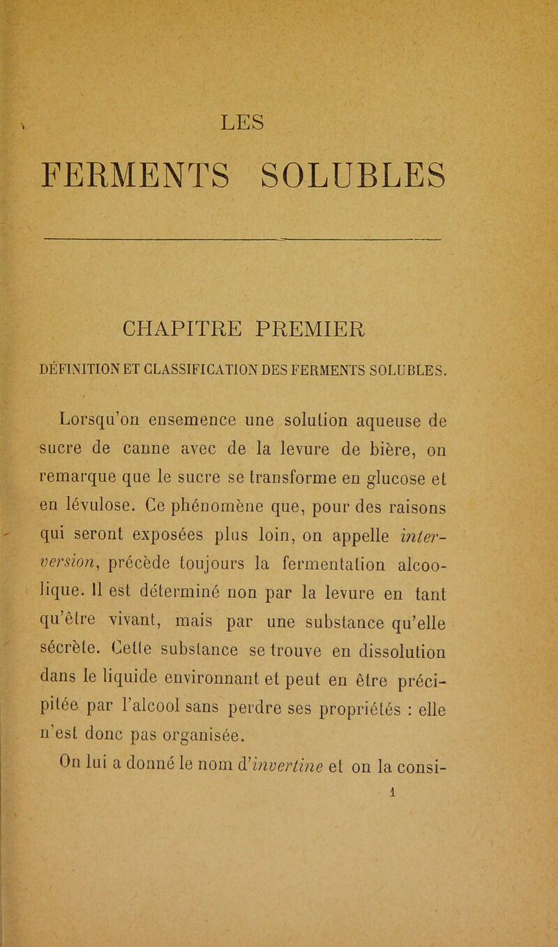 LES FERMENTS SOLUBLES CHAPITRE PREMIER DÉFINITION ET CLASSIFICATION DES FERMENTS SOLUBLES. Lorsqu’on ensemence une solution aqueuse de sucre de canne avec de la levure de bière, on remarque que le sucre se transforme en glucose et en lévulose. Ce phénomène que, pour des raisons qui seront exposées plus loin, on appelle inter- version, précède toujours la fermentation alcoo- lique. 11 est déterminé non par la levure en tant qu’être vivant, mais par une substance qu’elle sécrète. Cette substance se trouve en dissolution dans le liquide environnant et peut en être préci- pitée par 1 alcool sans perdre ses propriétés : elle n’est donc pas organisée. On lui a donné le nom d'invertine et on la consi-