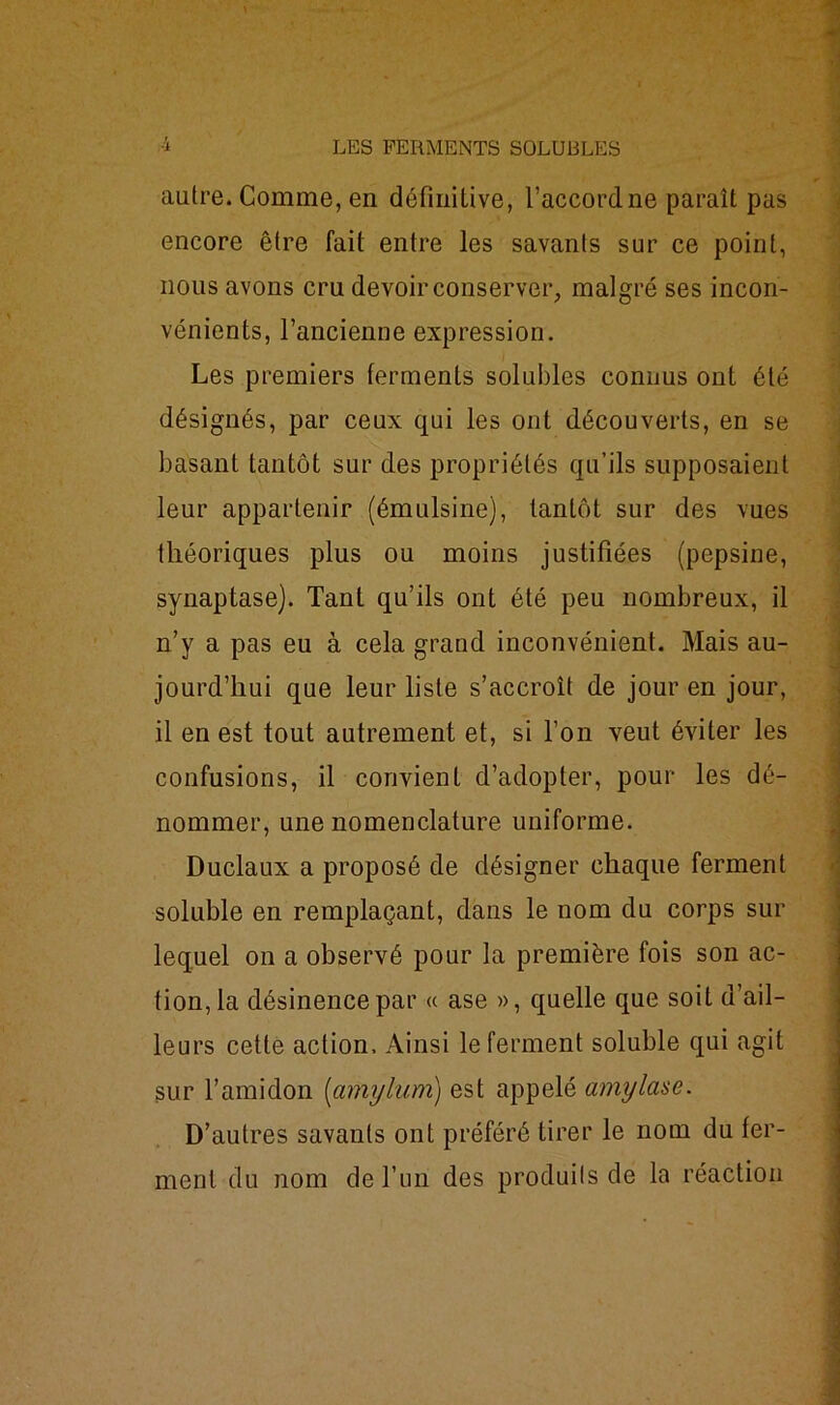 autre. Comme, en définitive, l’accordne paraît pas encore être fait entre les savants sur ce point, nous avons cru devoir conserver, malgré ses incon- vénients, l’ancienne expression. Les premiers ferments solubles connus ont été désignés, par ceux qui les ont découverts, en se basant tantôt sur des propriétés qu’ils supposaient leur appartenir (émulsine), tantôt sur des vues théoriques plus ou moins justifiées (pepsine, synaptase). Tant qu’ils ont été peu nombreux, il n’y a pas eu à cela grand inconvénient. Mais au- jourd’hui que leur liste s’accroît de jour en jour, il en est tout autrement et, si l’on veut éviter les confusions, il convient d’adopter, pour les dé- nommer, une nomenclature uniforme. Duclaux a proposé de désigner chaque ferment soluble en remplaçant, dans le nom du corps sur lequel on a observé pour la première fois son ac- tionna désinence par « ase », quelle que soit d’ail- leurs cette action. Ainsi le ferment soluble qui agit sur l’amidon (amylum) est appelé amylase. D’autres savants ont préféré tirer le nom du fer- ment du nom de l’un des produits de la réaction