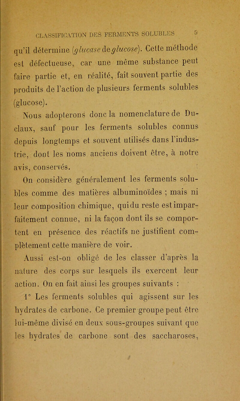 qu’il détermine [glacàse de glucose). Celte méthode est défectueuse, car une même substance peut faire partie et, en réalité, fait souvent partie des produits de l’action de plusieurs ferments solubles (glucose). Nous adopterons donc la nomenclature de Du- claux, sauf pour les ferments solubles connus depuis longtemps et souvent utilisés dans 1 indus- trie, dont les noms anciens doivent être, à notre avis, conservés. On considère généralement les ferments solu- bles comme des matières albuminoïdes ; mais ni leur composition chimique, quidu reste est impar- faitement connue, ni la façon dont ils se compor- tent en présence des réactifs ne justifient com- plètement cette manière de voir. Aussi est-on obligé de les classer d’après la nature des corps sur lesquels ils exercent leur action. On en fait ainsi les groupes suivants : 1° Les ferments solubles qui agissent sur les hydrates de carbone. Ce premier groupe peut être lui-même divisé en deux sous-groupes suivant que les hydrates de carbone sont des saccharoses,