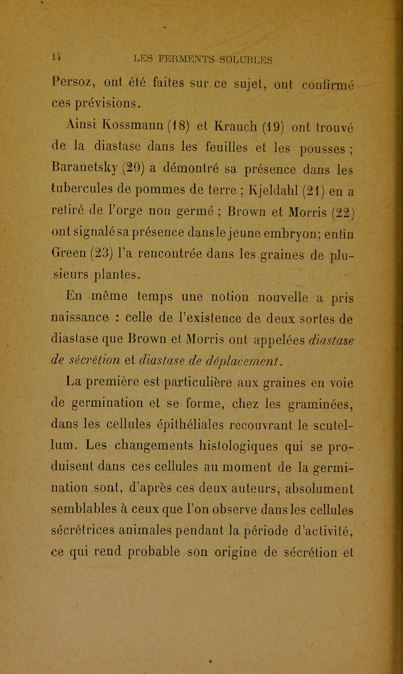 Persoz, ont été faites sur ce sujet, ont confirmé ces prévisions. Ainsi Kossmann (18) et Krauch (19) ont trouvé de la diaslase clans les feuilles et les pousses ; Baranetsky (20) a démontré sa présence dans les tubercules de pommes de terre ; Ivjeldahl (21) en a retiré de l’orge non germé ; Brown et Morris (22) ont signalé sa présence dansle jeune embryon; enfin Green (23) l’a rencontrée dans les graines de plu- sieurs plantes. En même temps une notion nouvelle a pris naissance : celle de l’existence de deux sortes de diaslase que Brown et Morris ont appelées diastase de sécrétion et diastase de déplacement. La première est particulière aux graines en voie de germination et se forme, chez les graminées, dans les cellules épithéliales recouvrant le scutel- lum. Les changements histologiques qui se pro- duisent dans ces cellules au moment de la srermi- nation sont, d’après ces deux auteurs, absolument semblables à ceux que l’on observe dans les cellules sécrétrices animales pendant la période d’activité, ce qui rend probable son origine de sécrétion et