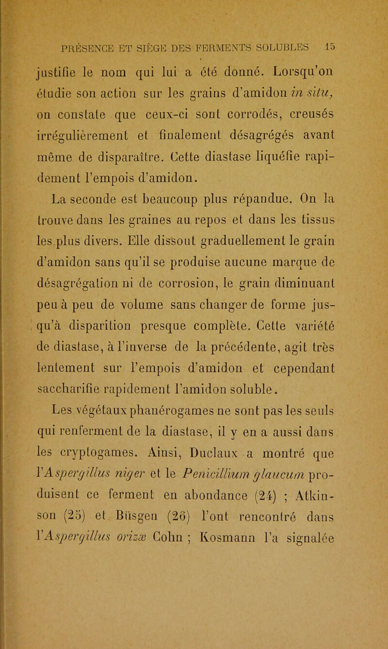 justifie le nom qui lui a été donné. Lorsqu’on étudie son action sur les grains d’amidon in situ, on constate que ceux-ci sont corrodés, creusés irrégulièrement et finalement désagrégés avant même de disparaître. Cette diastase liquéfie rapi- dement l’empois d’amidon. La seconde est beaucoup plus répandue. On la trouve dans les graines au repos et dans les tissus les plus divers. Elle dissout graduellement le grain d’amidon sans qu’il se produise aucune marque de désagrégation ni de corrosion, le grain diminuant peu à peu de volume sans changer de forme jus- qu’à disparition presque complète. Cette variété de diastase, à l’inverse de la précédente, agit très lentement sur l’empois d’amidon et cependant saccharifie rapidement l’amidon soluble. Les végétaux phanérogames ne sont pas les seuls qui renferment de la diastase, il y en a aussi dans les cryptogames. Ainsi, Duclaux a montré que Y Aspergillus niger et le Pénicillium, glaucum pro- duisent ce ferment en abondance (24) ; Atkin- son (25) et Biisgen (2ô) l’ont rencontré dans Y Aspergillus orizæ Colin ; Kosmann l’a signalée