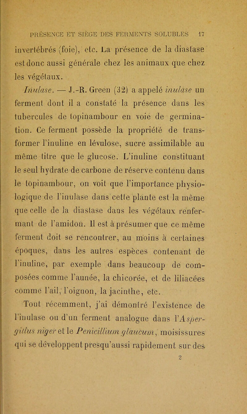 invertébrés (foie), etc. La présence de la diastase est donc aussi générale chez les animaux que chez les végétaux. Inula.se. — J.-R. Green (32) a appelé inulase un ferment dont il a constaté la présence dans les tubercules de topinambour en voie de germina- tion. Ce ferment possède la propriété de trans- former rinuline en lévulose, sucre assimilable au même litre que le glucose. L’inuline constituant le seul hydrate de carbone de réserve contenu dans le topinambour, on voit que l’importance physio- logique de Finulase dans cette plante est la même que celle de la diastase dans les végétaux renfer- mant de l’amidon. 11 est à présumer que ce même ferment doit se rencontrer, au moins à certaines époques, dans les autres espèces contenant de l’inuline, par exemple dans beaucoup de com- posées comme l’aunée, la chicorée, et de liliacées comme l’ail, l'oignon, la jacinthe, etc. Tout récemment, j’ai démontré l’existence de Finulase ou d’un ferment analogue dans YAsper- fjiilus nigeretle Pénicilliumglaucum, moisissures qui se développent presqu’aussi rapidement sur des 2