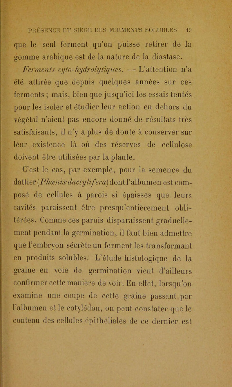 que le seul ferment qu’on puisse retirer de la gomme arabique est de la nature de la diaslase. Ferments cyto-hydrolytiques. — L’attention n’a été attirée que depuis quelques années sur ces ferments ; mais, bien que jusqu’ici les essais tentés pour les isoler et étudier leur action en dehors du végétal n’aient pas encore donné de résultats très satisfaisants, il n’y a plus de doute à conserver sur leur existence là où des réserves de cellulose doiveût être utilisées par la plante. C’est le cas, par exemple, pour la semence du dattier [Phœnixclactylifera) dontl’albumen est com- posé de cellules à parois si épaisses que leurs cavités paraissent être presqu’enlièreinent obli- térées. Comme ces parois disparaissent graduelle- ment pendant la germination, il faut bien admettre que l’embryon sécrète un ferment les transformant en produits solubles. L’étude histologique de la graine en voie de germination vient d’ailleurs confirmer cette manière de voir. En effet, lorsqu’on examine une coupe de cette graine passant par l’albumen et le cotylédon, on peut constater que le contenu des cellules épithéliales de ce dernier est