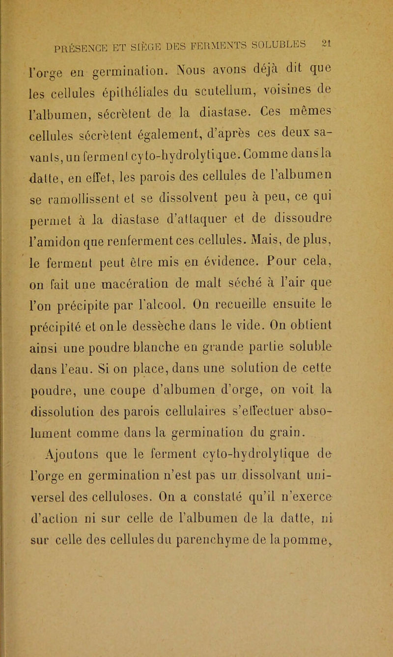 l’orge en germination. Nous avons déjà dit que les cellules épithéliales du scutellum, voisines de l’albumen, sécrètent de la diastase. Ces mêmes cellules sécrètent également, d’après ces deux sa- vants, un fermenl cy to-hydrolytique. Comme dans la dalle, en effet, les parois des cellules de l’albumen se ramollissent et se dissolvent peu à peu, ce qui permet à la diastase d’attaquer et de dissoudre l’amidon que renferment ces cellules. Mais, de plus, le ferment peut être mis en évidence. Pour cela, on fait une macération de malt séché à l’air que l’on précipite par l’alcool. On recueille ensuite le précipité et on le dessèche dans le vide. On obtient ainsi une poudre blanche en grande partie soluble dans l’eau. Si on place, dans une solution de cette poudre, une coupe d’albumen d’orge, on voit la dissolution des parois cellulaires s’effectuer abso- lument comme dans la germination du grain. Ajoutons que le ferment cyto-hydrolytique de l’orge en germination n’est pas un dissolvant uni- versel des celluloses. On a constaté qu’il n’exerce d’action ni sur celle de l’albumen de la datte, ni sur celle des cellules du parenchyme de la pomme,