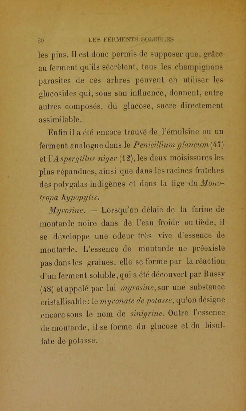 les pins. 11 est donc permis de supposer que, grâce au ferment qu’ils sécrètent, tous les champignons parasites de ces arbres peuvent en utiliser les glucosides qui, sous son influence, donnent, entre autres composés, du glucose, sucre directement assimilable. Enfin il a été encore trouvé de l’émulsine ou un ferment analogue dans le Pénicillium glancum (47) etl’Aspergillus nïger (12), les deux moisissures les plus répandues, ainsi que dans les racines fraîches des polygalas indigènes et dans la lige du Mono- tropa hypopytis. Myrosine. — Lorsqu’on délaie de la farine de moutarde noire dans de l’eau froide ou tiède, il se développe une odeur très vive d’essence de moutarde. L’essence de moutarde ne préexiste pas dans les graines, elle se forme par la réaction d’un ferment soluble, qui a été découvert par Bussy (48) et appelé par lui myrosine, sur une substance cristallisable : le myronate de potasse, qu’on désigne encore sous le nom de s'migpne. Outre l’essence de moutarde, il se forme du glucose et du bisul- fate de potasse.