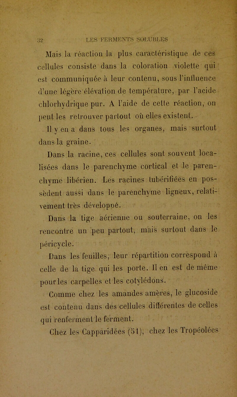 Mais la réaction la plus caractéristique de ces cellules consiste clans la coloration violette qui est communiquée à leur contenu, sous l’influence d’une légère élévation de température, par l’acide chlorhydrique pur. A l’aide de celte réaction, on peut les retrouver partout où elles existent. 11 y en a dans tous les organes, mais surtout dans la graine. Dans la racine, ces cellules sont souvent loca- lisées dans le parenchyme cortical et le paren- chyme libérien. Les racines lubérifîées en pos- sèdent aussi dans le parenchyme ligneux, relati- vement très développé. Dans la tige aérienne ou souterraine, on les rencontre un peu partout, mais surtout dans le péricycle. Dans les feuilles, leur répartition correspond à celle de la tige qui les porte. Il en est de même pour les carpelles et les cotylédons. Comme chez les amandes amères, le glucoside est contenu dans des cellules différentes de celles qui renferment le ferment.