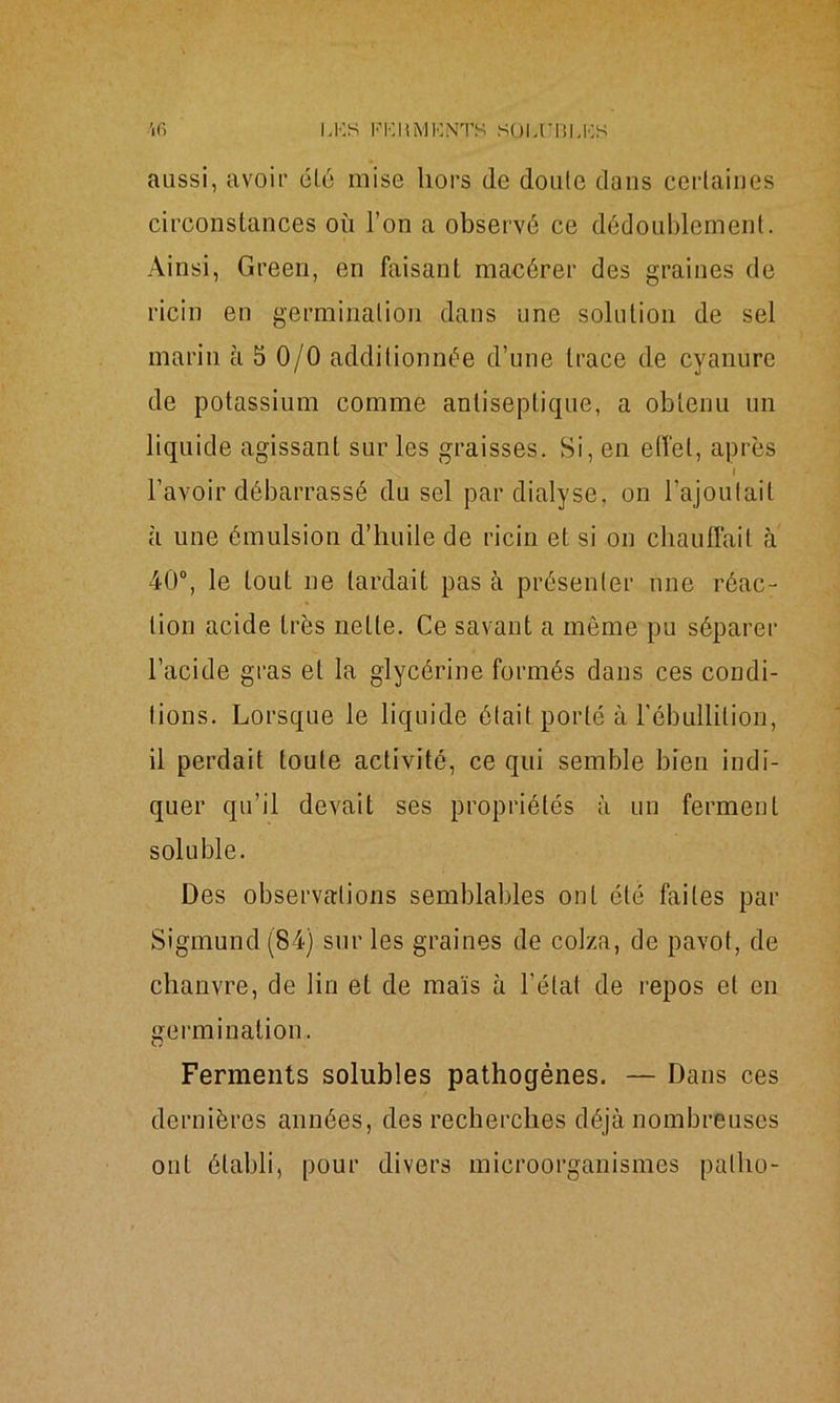 aussi, avoir été mise hors de doute dans certaines circonstances où l’on a observé ce dédoublement. Ainsi, Green, en faisant macérer des graines de ricin en germination dans une solution de sel marin à 5 0/0 additionnée d’une trace de cyanure de potassium comme antiseptique, a obtenu un liquide agissant sur les graisses. Si, en effet, après l l’avoir débarrassé du sel par dialyse, on l’ajoutait à une émulsion d’huile de ricin et si on chauffait à 40°, le tout ne lardait pas à présenter une réac- tion acide très nette. Ce savant a môme pu séparer l’acide gras et la glycérine formés dans ces condi- tions. Lorsque le liquide était porté à l’ébullition, il perdait toute activité, ce qui semble bien indi- quer qu’il devait ses propriétés à un ferment soluble. Des observations semblables ont été faites par Sigmund (84) sur les graines de colza, de pavot, de chanvre, de lin et de maïs à l'état de repos et en germination. Ferments solubles pathogènes. — Dans ces dernières années, des recherches déjà nombreuses ont établi, pour divers microorganismes pallio-