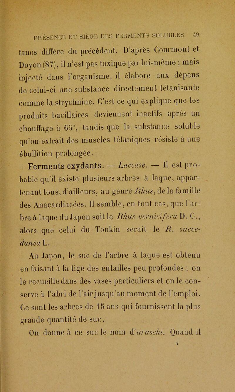 taiios diffère du précédent. D’après Courmonl et Doyon (87), il n’est pas toxique par lui-même ; mais injecté dans l’organisme, il élabore aux dépens de celui-ci une substance directement tétanisante comme la strychnine. C’est ce qui explique que les produits bacillaires deviennent inactifs après un chauffage à 65°, tandis que la substance soluble qu’on extrait des muscles tétaniques résiste à une ébullition prolongée. Ferments oxydants. — Laccase. — 11 est pro- bable qu’il existe plusieurs arbres à laque, appar- tenant tous, d’ailleurs, au genre Rhus, de la famille des Anacardiacées. Il semble, en tout cas, que l’ar- bre à laque du Japon soit le Rhus vernicifera D. C., alors que celui du Tonkin serait le R. succe- danca L. Au Japon, le suc de l’arbre à laque est obtenu en faisant à la tige des entailles peu profondes ; on le recueille dans des vases particuliers et on le con- serve à l’abri de l’air jusqu'au moment de l’emploi. Ce sont les arbres de 15 ans qui fournissent la plus grande quantité de suc. On donne à ce suc le nom düurmehi. Quand il