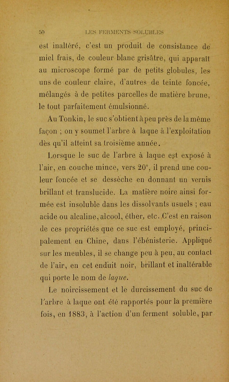 est inaltéré, c’est un produit de consistance de miel frais, de couleur blanc grisâtre, qui apparaît au microscope formé par de petits globules, les uns de couleur claire, d’autres de teinte foncée, mélangés à de petites parcelles de matière brune, le tout parfaitement émulsionné. Au Tonkin, le suc s’obtient càpeu près de la même façon ; on y soumet l’arbre à laque à l’exploitation dès qu’il atteint sa troisième année. Lorsque le suc de l’arbre à laque egt exposé à l’air, en couche mince, vers 20°, il prend une cou- leur foncée et se dessèche en donnant un vernis brillant et translucide. La matière noire ainsi for- mée est insoluble dans les dissolvants usuels ; eau acide ou alcaline, alcool, éther, etc. C’est en raison de ces propriétés que ce suc est employé, princi- palement en Chine, dans l’ébénisterie. Appliqué sur les meubles, il se change peu à peu, au contact de l’air, en cet enduit noir, brillant et inaltérable qui porte le nom de laque. Le noircissement et le durcissement du suc de l'arbre à laque ont été rapportés pour la première fois, en 1883, à l’action d’un ferment soluble, par