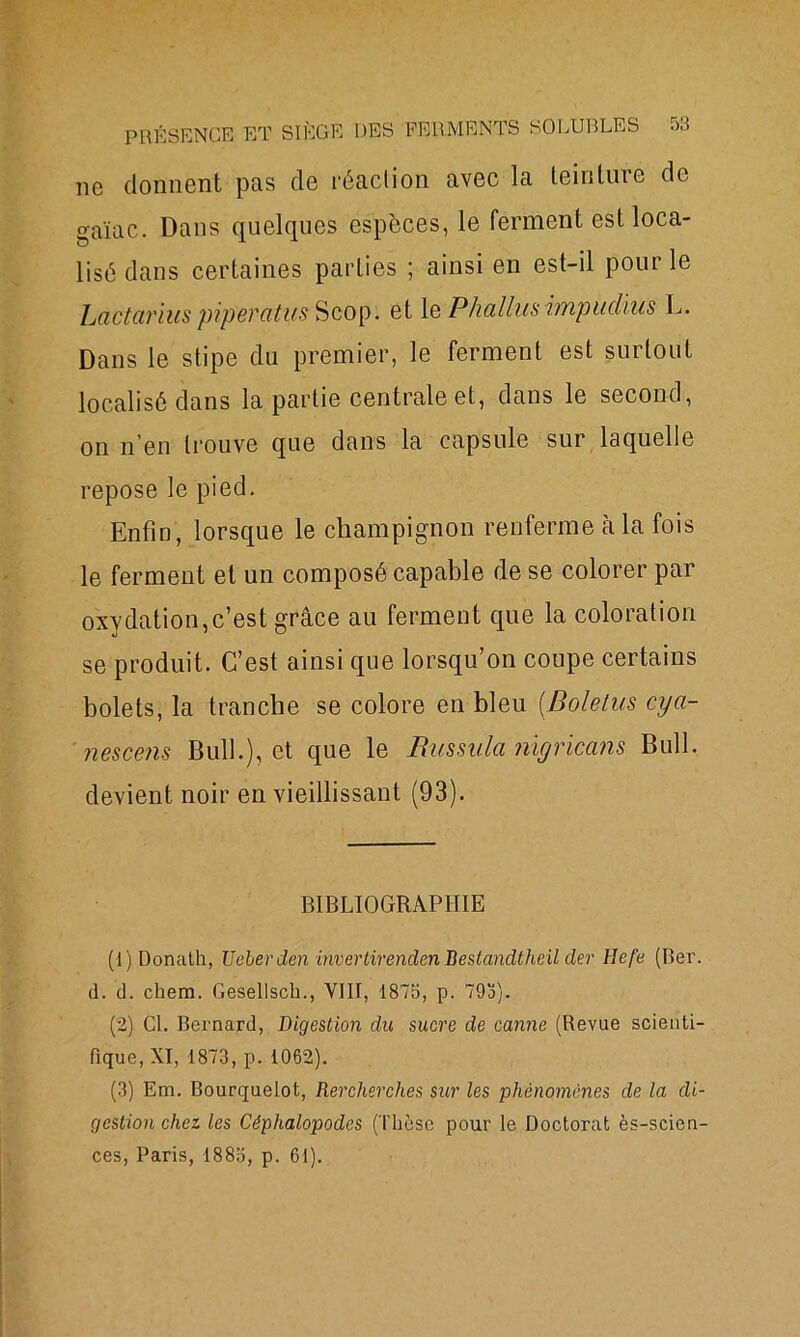ne donnent pas de réaction avec la teinture de gaïac. Dans quelques espèces, le ferment est loca- lisé dans certaines parties ; ainsi en est-il pour le Lâttarius piperatus Scop. et 1 e Phallus impudius L. Dans le stipe du premier, le ferment est surtout localisé dans la partie centrale et, dans le second, on n’en trouve que dans la capsule sur laquelle repose le pied. Enfin, lorsque le champignon renferme à la fois le ferment et un composé capable de se colorer par oxydation,c’est grâce au ferment que la coloration se produit. C’est ainsi que lorsqu’on coupe certains bolets, la tranche se colore en bleu (.Boletus cya- nescens Bull.), et que le Russula nigricans Bull, devient noir en vieillissant (93). BIBLIOGRAPHIE (1) Donath, JJeberden invertirenden Bestandtheil der lïefe (Ber. d. d. chem. Gesellsch., VIII, 1875, p. 795). (2) Cl. Bernard, Digestion du sucre de canne (Revue scienti- fique, XI, 1873, p. 1062). (3) Em. Bourquelot, Rercherches sur les phénomènes de la di- gestion chez les Céphalopodes (Thèse pour le Doctorat ès-scien- ces, Paris, 188b, p. 61).