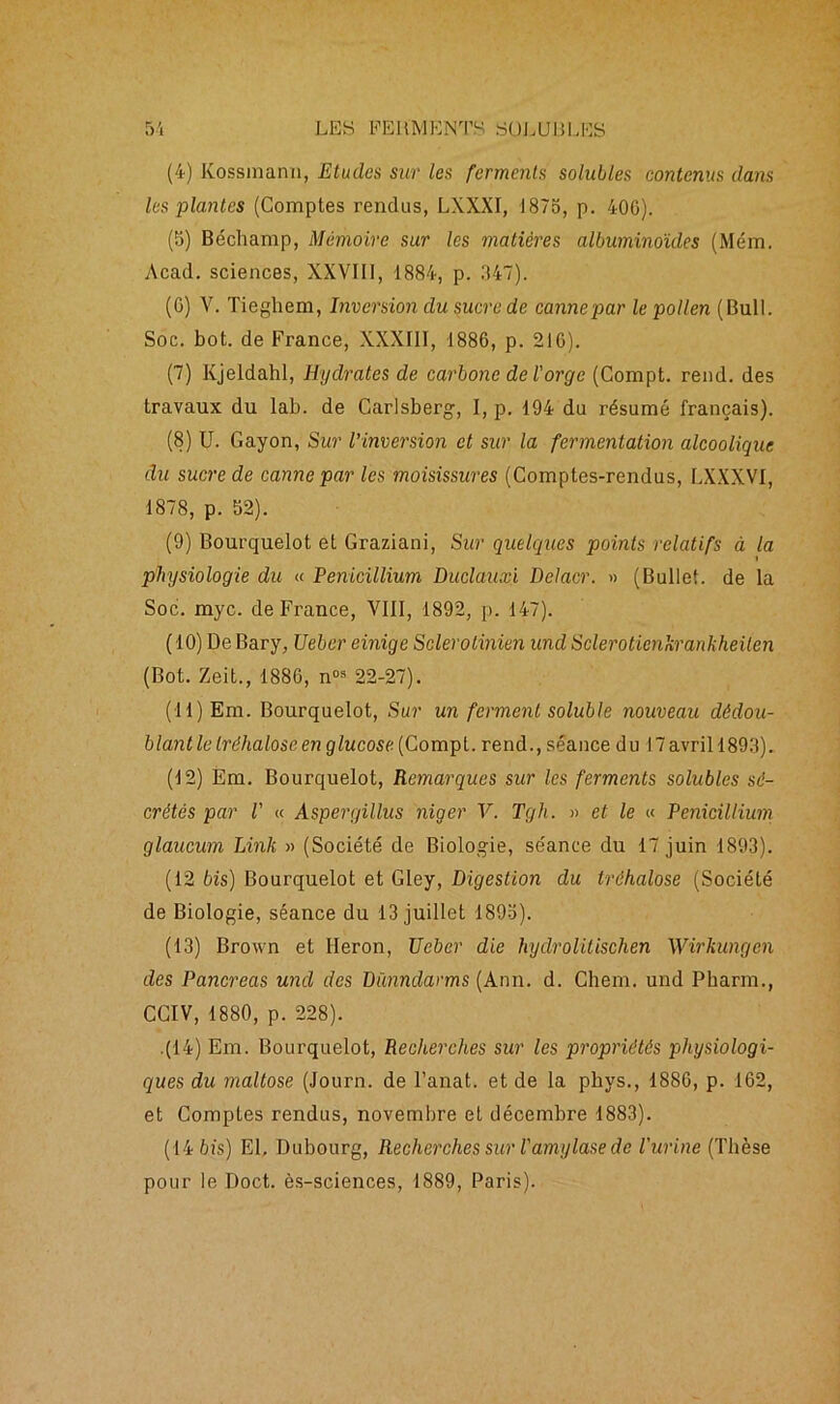 (4) Kossinann, Etudes sur les ferments solubles contenus dans les plantes (Comptes rendus, LXXXI, 1875, p. 400). (5) Béchamp, Mémoire sur les matières albuminoïdes (Mém. Acad, sciences, XXVIII, 1884, p. 347). (G) V. Tieghem, Inversion du sucre de canne par le pollen (Bull. Soc. bot. de France, XXXIII, 1886, p. 21G). (7) Kjeldahl, Hydrates de carbone de l'orge (Compt. rend, des travaux du lab. de Carlsberg, I, p. 194 du résumé français). (8) U. Gayon, Sur l’inversion et sur la fermentation alcoolique du sucre de canne par les moisissures (Comptes-rendus, LXXXVI, 1878, p. 52). (9) Bourquelot et Graziani, Sur quelques points relatifs à la physiologie du « Pénicillium Duclauxi Delacr. » (Bullet. de la Soc. myc. de France, VIII, 1892, p. 147). (10) De Bary, Ueber einige Sclerotinien und Sclerotienkrankheilen (Bot. Zeit., 1886, n°s 22-27). (11) Em. Bourquelot, Sur un ferment soluble nouveau dédou- blant le tréhalose en glucose (Compt. rend., séance du 17 avril 1893). (12) Em. Bourquelot, Remarques sur les ferments solubles sé- crétés par V « Aspergillus niger V. Tgh. » et le « Pénicillium glaucum Link » (Société de Biologie, séance du 17 juin 1893). (12 bis) Bourquelot et Gley, Digestion du tréhalose (Société de Biologie, séance du 13 juillet 1893). (13) Brown et lleron, Ueber die hydrolitischen Wirkungcn des Pancréas und des Dïmndarms (Ann. d. Chem, und Pharm., CCIV, 1880, p. 228). .(14) Em. Bourquelot, Recherches sur les propriétés physiologi- ques du maltose (Journ. de l’anat. et de la phys., 1886, p. 162, et Comptes rendus, novembre et décembre 1883). (14 bis) El, Dubourg, Recherches sur l'amylase de l'urine (Thèse pour le Doct. ès-sciences, 1889, Paris).