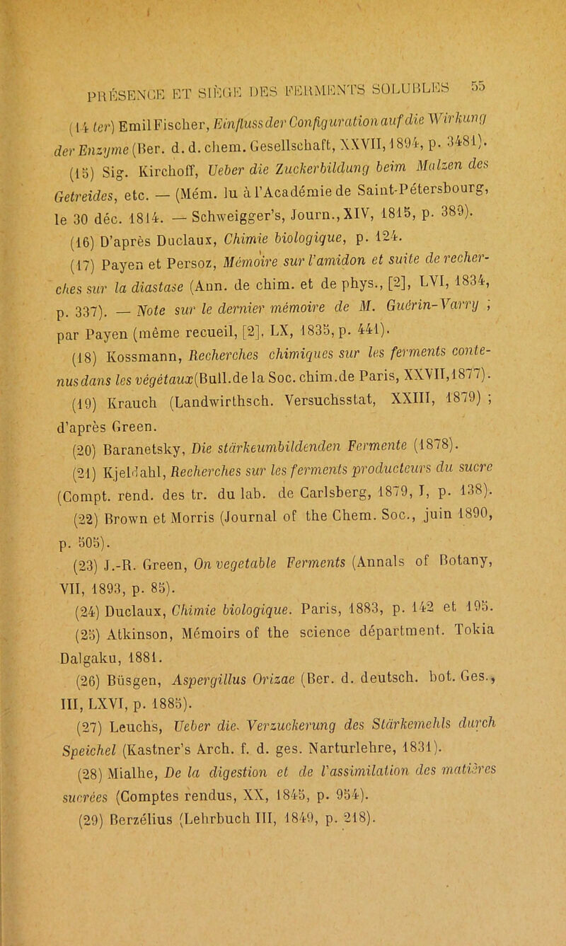 { PRESENG )K ET SI RR R DES FERMENTS SOLUBLES J [4 ;er) Erail Fischer, Em/fttssder Configuration auf die Wirkung der Enzyme (Rer. d. d. chem. Gesellschaft, XXVII, 1894, p. 3481). (15) sig. Kirchoff, TJeber die Zuclierbildung beim Malien des Getreides, etc. — (Mém. lu à l’Académie de Saint-Pétersbourg, le 30 déc. 1814. — Schweigger’s, Journ.,XIV, 1815, p. 389). (16) D’après Duclaux, Chimie biologique, p. 124. (17) Payen et Persoz, Mémoire sur l’amidon et suite de recher- ches sur la diastase (Ann. de chim. et de phys., [2], LVI, 1834, p_ 337)_ yote sur le dernier mémoire de M. Guêrin-Varry , par Payen (même recueil, [2], LX, 1835, p. 441). (18) Kossmann, Recherches chimiques sur les ferments conte- nus dans les végétaux{B\i[\Ae la Soc. chim.de Paris, XXVII,1877). (19) Krauch (Landwirthsch. Versuchsstat, XXIII, 18/9); d’après Green. (20) Baranetsky, Die starkeumbildenden Fermente (1878). (21) KjeMahl, Recherches sur les ferments producteurs du sucre (Compt. rend, des tr. du lab. de Garlsberg, 1879, I, p. 138). (22) Brown et Morris (Journal of the Chem. Soc., juin 1890, p. 505). (23) J.-R. Green, Onvegetable Ferments (Annals of Botany, VII, 1893, p. 85). (24) Duclaux, Chimie biologique. Paris, 1883, p. 142 et 195. (25) Atkinson, Mémoirs of the science départment. Tokia Dalgaku, 1881. (26) Büsgen, Aspergillus Orizae (Ber. d. deutsch. bot. Ges., III, LXVI, p. 1885). (27) Leuchs, TJeber die. Verzuckerung des Stàrkemehls durch Speichel (Kastner’s Arch. f. d. ges. Narturlehre, 1831). (28) Mialhe, De la digestion et de l'assimilation des matières sucrées (Comptes rendus, XX, 1845, p. 954). (29) Berzélius (Lehrbuch III, 1849, p. 218).