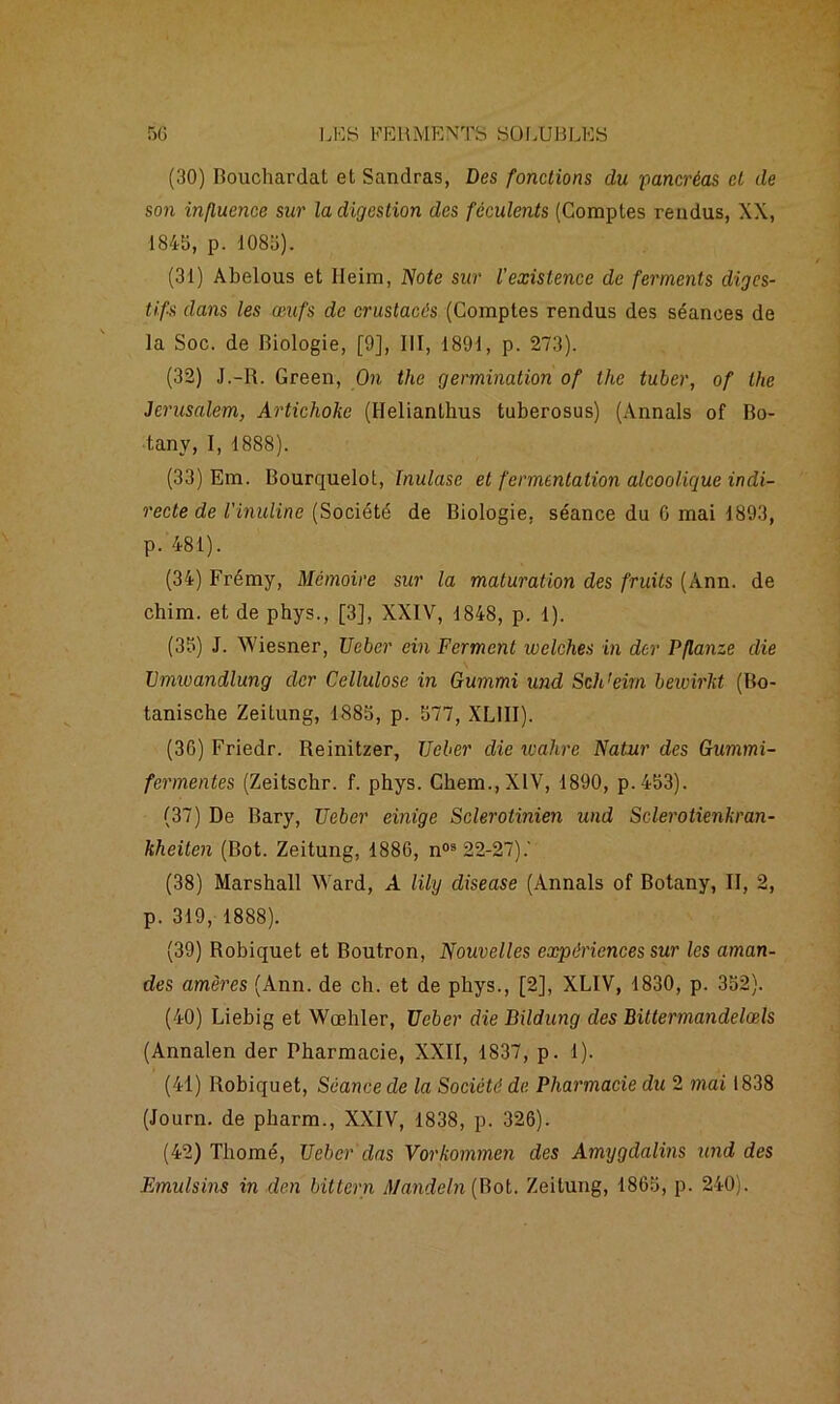 (30) Bouchardat et Sandras, Des fonctions du pancréas et de son influence sur la digestion des féculents (Comptes rendus, XX, 1845, p. 1085). (31) Abelous et Heim, Note sur l'existence de ferments diges- tifs dans les œufs de crustacés (Comptes rendus des séances de la Soc. de Biologie, [9], III, 1891, p. 273). (32) J.-R. Green, On the germination of the tuber, of the Jérusalem, Artichoke (Helianthus tuberosus) (Annals of Bo- tanv, I, 1888). (33) Em. Bourquelot, Inulase et fermentation alcoolique indi- recte de Vinuline (Société de Biologie, séance du 0 mai 1893, p. 481). (34) Frémy, Mémoire sur la maturation des fruits (Ann. de chim. et de phys., [3], XXIV, 1848, p. 1). (35) J. Wiesner, Ueber ein Ferment welches in der Pflanze die Zhmvandlung der Cellulose in Gummi und Sch'eirn bewirkt (Bo- tanische Zeitung, 1885, p. 577, XLIII). (36) Friedr. Reinitzer, Ueber die wahre Natur des Gummi- fermentes (Zeitscbr. f. phys. Chem., XIV, 1890, p.453). (37) De Bary, Ueber einige Sclerotinien und Sclerotienkran- kheiten (Bot. Zeitung, 1886, nos 22-27).' (38) Marshall Ward, A liiy diseuse (Annals of Botany, II, 2, p. 319, 1888). (39) Robiquet et Boutron, Nouvelles expériences sur les aman- des amères (Ann. de ch. et de phys., [2], XLIV, 1830, p. 352). (40) Liebig et Wœhler, Ueber die Bildung des Bittermandelœls (Annalen der Pharmacie, XXII, 1837, p. 1). (41) Robiquet, Séance de la Société de Pharmacie du 2 mai 1838 (Journ. de pharm., XXIV, 1838, p. 326). (42) Thomé, Ueber dus Vorkommen des Amygdalins und des Emulsins in den bittern Mande In [Bol. Zeitung, 1865, p. 240).