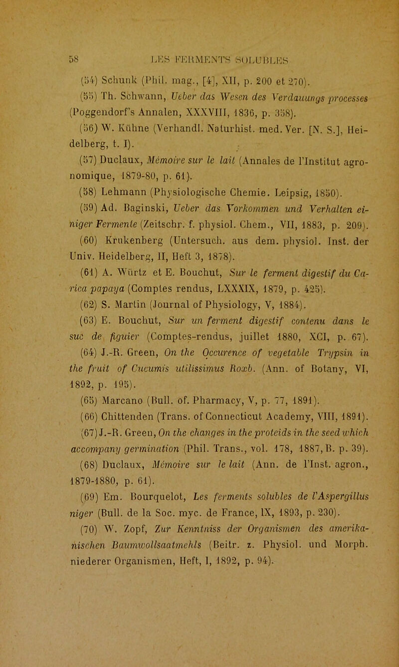 (54) Schunli (Phil. mag., [4], XII, p. 200 et 270). (55) Th. Schwann, Utber das Wcscn des Verdauungs processes (Poggendorf’s Annalen, XXXVIII, 1836, p. 358). (36) W. Kühne (Verhandl. Nalurhist. med.Ver. [N. S.], Hei- delberg, t. I). (57) Duclaux, Mémoire sur le lait (Annales de l'Institut agro- nomique, 1879-80, p. 61). (58) Lehmann (Physiologische Chemie. Leipsig, 1850). (59) Ad. Baginski, Ucber das Yorkommen und Verhallen ei- niger Fermente (Zeitschr. f. physiol. Chem., VII, 1883, p. 209). (60) Ivrukenberg (Untersucb. aus dem. physiol. Inst, der Univ. Heidelberg, II, Heft 3, 1878). (61) A. Würtz et E. Bouchut, Sur le ferment digestif du Ca- rica papaya (Comptes rendus, LXXXIX, 1879, p. 425). (62) S. Martin (Journal of Physiology, V, 1884). (63) E. Bouchut, Sur un ferment digestif contenu dans le suc de figuier (Comptes-rendus, juillet 1880, XCI, p. 67). (64) J.-R. Green, On the Occurence of vegetable Trypsin in the fruit of Cucumis utilissimus Roxb. (Ann. of Botany, VI, 1892, p. 195). (65) Marcano (Bull. of. Pharmacy, V, p. 77, 1891). (66) Chittenden (Trans. of Connecticut Academy, VIII, 1891). (67) J.-R. Green, On the changes in theprotcids in the seedichich accompany germination (Phil. Trans., vol. 178, 1887, B. p. 39). (68) Duclaux, Mémoire sur le lait (Ann. de l’Inst. agron., 1879-1880, p. 61). (69) Em. Bourquelot, Les ferments solubles de l'Aspergillus niger (Bull, de la Soc. myc. de France, IX, 1893, p. 230). (70) W. Zopf, Zur Kenntniss der Organismen des amerika- nischen Baumioollsaatmchls (Beitr. z. Physiol. und Morph. niederer Organismen, Heft, 1, 1892, p. 94).