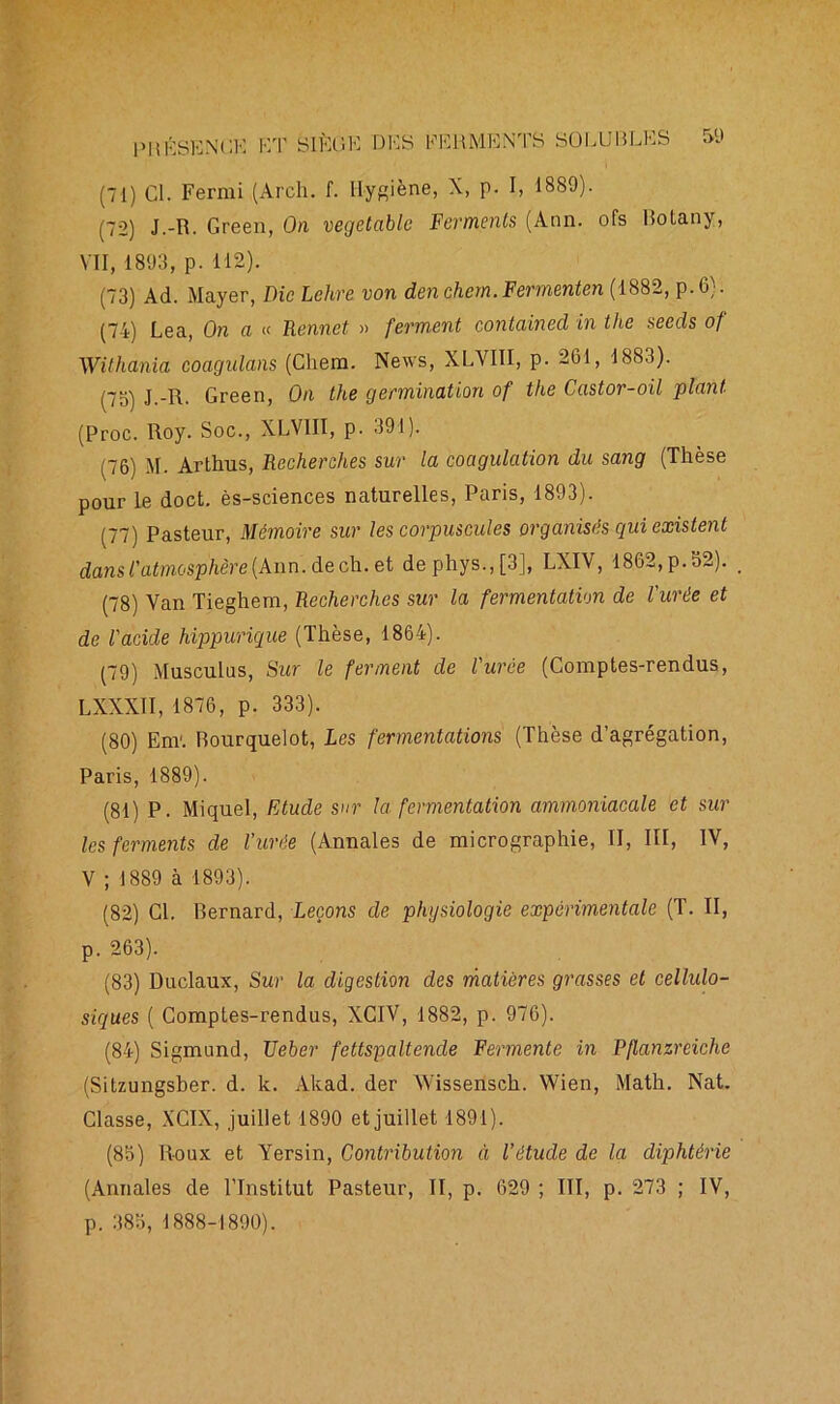 (72) J.-R. Green, On vegetablc Ferments (Ann. ofs ISotany, VII, 1893, p. 112). (73) Ad. Mayer, Die Lehre von den chem.Fermenten (1882, p.6). (74) Lea, On a « Rennet » ferment contained in the seeds of Withania coagulons (Chem. News, XLYI1I, p. 261, 1883). (7o) J.-R. Green, On the germination of the Castor-oil plant (Proc. Roy. Soc., XLV1II, p. 391). (76) M. Arthus, Recherches sur la coagulation du sang (Thèse pour le doct. ès-sciences naturelles, Paris, 1893). (77) Pasteur, Mémoire sur les corpuscules organisés qui existent dans l'atmosphère (Ann. de ch. et dephys.,[3], LXIV, 1862, p. 52). (78) Van Tieghem, Recherches sur la fermentation de l'urée et de l'acide hippurique (Thèse, 1864). (79) Musculus, Sur le ferment de l'urée (Comptes-rendus, LXXXII, 1876, p. 333). (80) Enr. Rourquelot, Les fermentations (Thèse d’agrégation, Paris, 1889). (81) P. Miquel, Etude sur la fermentation ammoniacale et sur les ferments de l’urée (Annales de micrographie, II, III, IV, V ; 1889 à 1893). (82) Cl. Rernard, Leçons de physiologie expérimentale (T. II, p. 263). (83) Duclaux, Sur la digestion des matières grasses et cellulo- siques ( Comptes-rendus, XCIV, 1882, p. 976). (84) Sigmund, TJeber fettspaltencle Fermente in Pflanzreiche (Sitzungsber. d. k. Akad. der Wissensch. Wien, Math. Nat. Classe, XCIX, juillet 1890 et juillet 1891). (85) Roux et Yersin, Contribution à l'étude de la diphtérie (Annales de l’Institut Pasteur, II, p. 629 ; III, p. 273 ; IV, p. 383, 1888-1890).