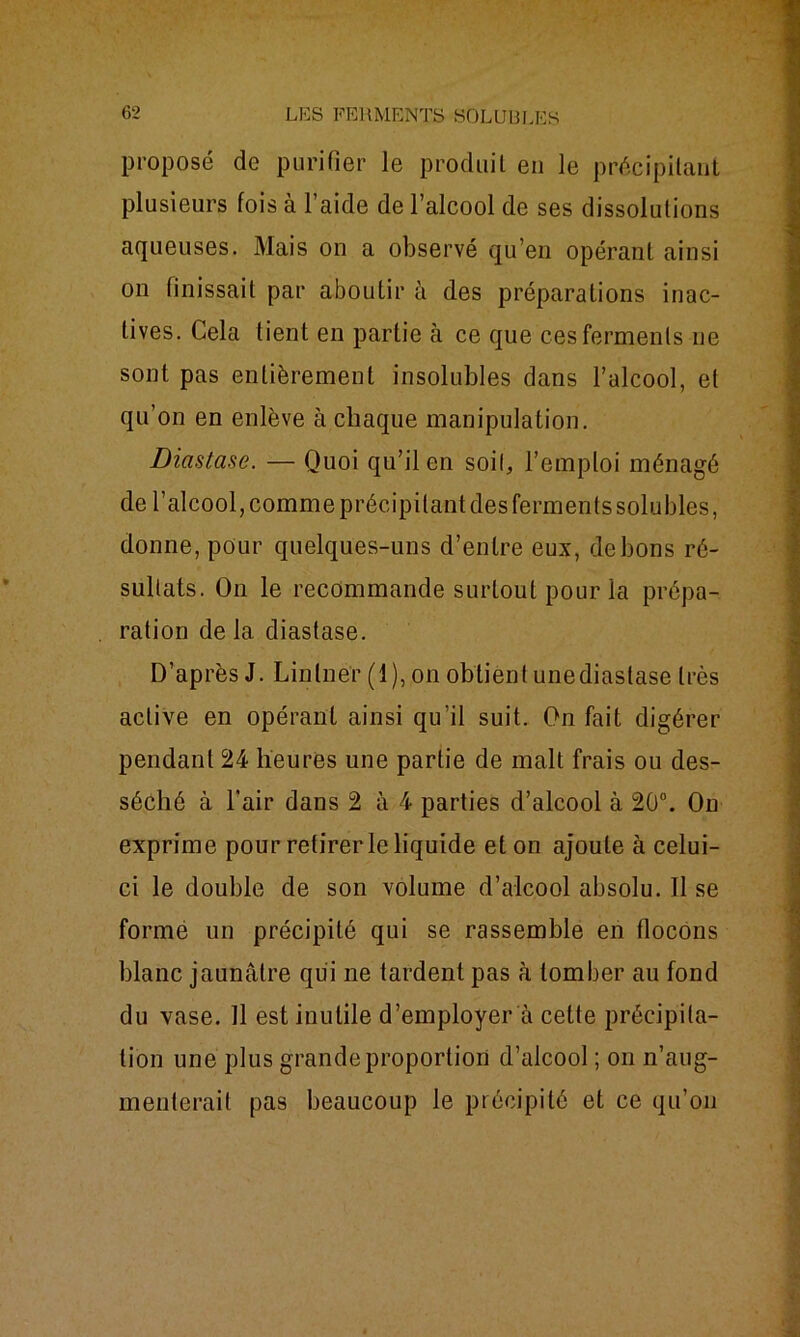 proposé de purifier le produit en le précipitant plusieurs fois à l’aide de l’alcool de ses dissolutions aqueuses. Mais on a observé qu’en opérant ainsi on finissait par aboutir à des préparations inac- tives. Cela tient en partie à ce que ces ferments 11e sont pas entièrement insolubles dans l’alcool, et qu’on en enlève à chaque manipulation. Diastase. — Quoi qu’il en soif, l’emploi ménagé de l’alcool, comme précipitant des ferments solubles, donne, pour quelques-uns d’entre eux, de bons ré- sultats. On le recommande surtout pour la prépa- ration de la diastase. D’après J. Linlner (1), on obtient unediastase très active en opérant ainsi qu’il suit. On fait digérer pendant 24 heures une partie de malt frais ou des- séché à l’air dans 2 à 4 parties d’alcool à 20°. On exprime pour retirer le liquide et on ajoute à celui- ci le double de son volume d’alcool absolu. Il se formé un précipité qui se rassemble en flocons blanc jaunâtre qui ne tardent pas à tomber au fond du vase. 11 est inutile d’employer à cette précipita- tion une plus grande proportion d’alcool ; on n’aug- menterait pas beaucoup le précipité et ce qu’011