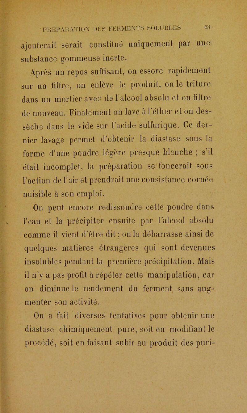 ajouterait serait constitué uniquement par une substance gommeuse inerte. Après un repos suffisant, on essore rapidement sur un filtre, on enlève le produit, on le triture dans un mortier avec de 1 alcool absolu et on filtre de nouveau. Finalement on lave àl éther et on des- sèche dans le vide sur l’acide sulfurique. Ce der- nier lavage permet d’obtenir la diastase sous la forme d’une poudre légère presque blanche ; s’il était incomplet, la préparation se foncerait sous l’action de l’air et prendrait une consistance cornée nuisible à son emploi. On peut encore redissoudre cette poudre dans l’eau et la précipiter ensuite par l’alcool absolu comme il vient d’être dit ; on la débarrasse ainsi de quelques matières étrangères qui sont devenues insolubles pendant la première précipitation. Mais il n’y a pas profit à répéter cette manipulation, car on diminue le rendement du ferment sans aug- menter son activité. On a fait diverses tentatives pour obtenir une diastase chimiquement pure, soit en modifiant le procédé, soit en faisant subir au produit des puri-