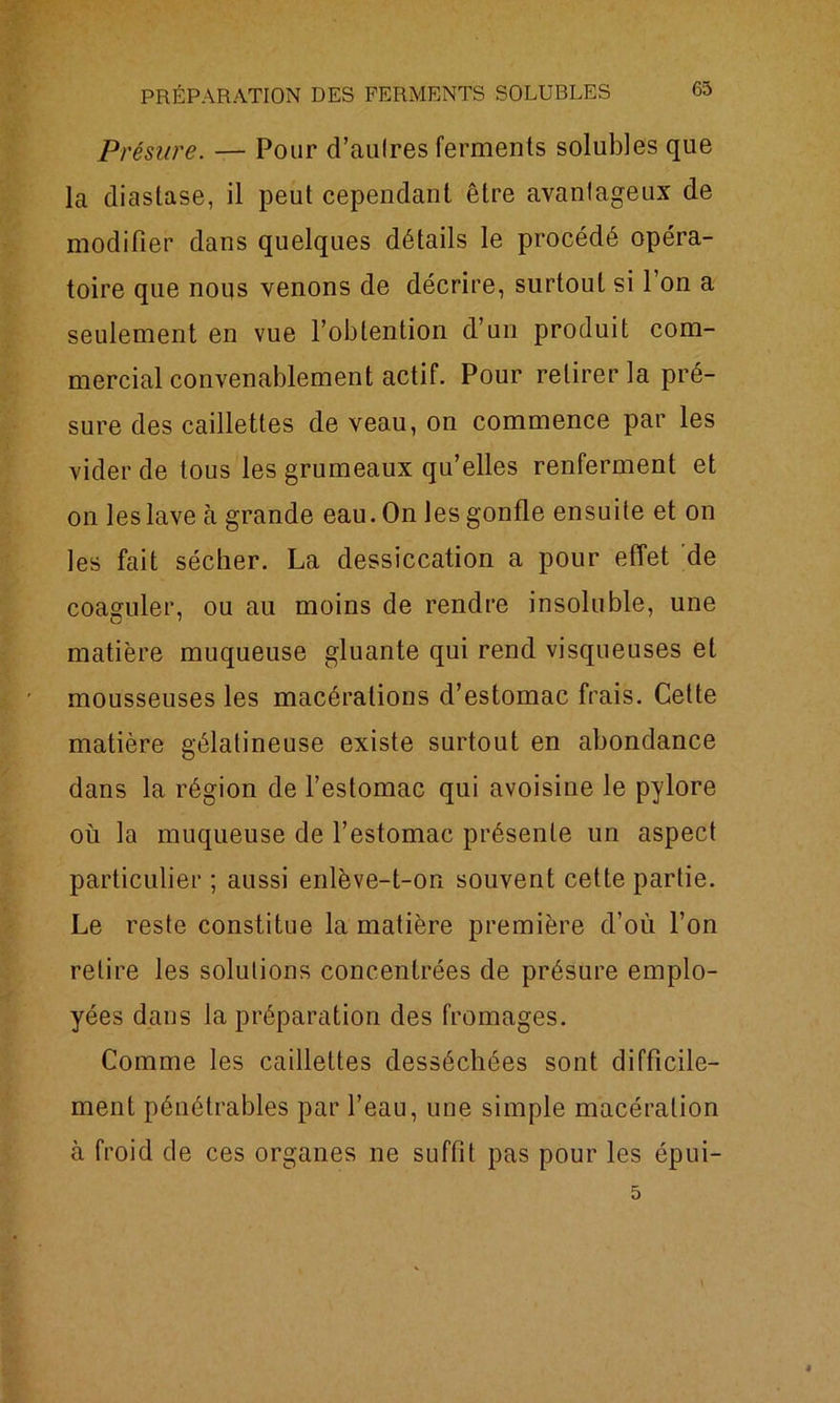 Présure. — Pour d’aulres ferments solubles que la diastase, il peut cependant être avantageux de modifier dans quelques détails le procédé opéra- toire que nous venons de décrire, surtout si l’on a seulement en vue l’obtention d’un produit com- mercial convenablement actif. Pour retirer la pré- sure des caillettes de veau, on commence par les vider de tous les grumeaux qu’elles renferment et on les lave à grande eau. On les gonfle ensuite et on les fait sécher. La dessiccation a pour effet de coaguler, ou au moins de rendre insoluble, une matière muqueuse gluante qui rend visqueuses et mousseuses les macérations d’estomac frais. Cette matière gélatineuse existe surtout en abondance dans la région de l’estomac qui avoisine le pylore où la muqueuse de l’estomac présente un aspect particulier; aussi enlève-t-on souvent cette partie. Le reste constitue la matière première d’où l’on relire les solutions concentrées de présure emplo- yées dans la préparation des fromages. Comme les caillettes desséchées sont difficile- ment pénétrables par l’eau, une simple macération à froid de ces organes ne suffit pas pour les épui- 5