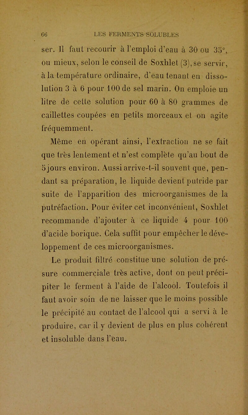 ser. Il faut recourir à l’emploi d’eau à 30 ou 33°, ou mieux, selon le conseil de Soxhlet (3), se servir, à la température ordinaire, d’eau tenant en disso- lution 3 à 6 pour 100 de sel marin. On emploie un litre de cette solution pour 60 à 80 grammes de caillettes coupées en petits morceaux et on agite fréquemment. Même en opérant ainsi, l’extraction ne se fait que très lentement et n’est complète qu’au bout de 5 jours environ. Aussi arrive-t-il souvent que, pen- dant sa préparation, le liquide devient putride par suite de l’apparition des microorganismes de la putréfaction. Pour éviter cet inconvénient, Soxhlet recommande d’ajouter à ce liquide 4 pour 100 d’acide borique. Cela suffit pour empêcher le déve- loppement de ces microorganismes. Le produit filtré constitue une solution de pré- sure commerciale très active, dont on peut préci- piter le ferment à l’aide de l’alcool. Toutefois il faut avoir soin de ne laisser que le moins possible le précipité au contact de l’alcool qui a servi cà le produire, car il y devient de plus en plus cohérent et insoluble dans l’eau.