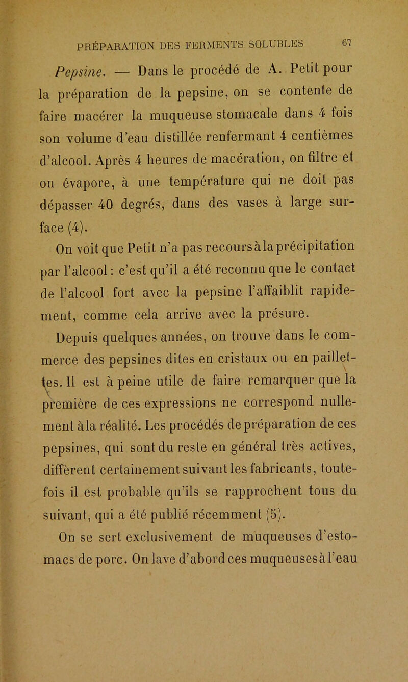 Pepsine. — Dans le procédé de A. Petit pour la préparation de la pepsine, on se contente de faire macérer la muqueuse stomacale dans 4 fois son volume d’eau distillée renfermant 4 centièmes d’alcool. Après 4 heures de macération, on filtre et on évapore, à une température qui ne doit pas dépasser 40 degrés, dans des vases à large sur- face (4). On voit que Petit n’a pas recours à la précipitation par l’alcool : c’est qu’il a été reconnu que le contact de l’alcool fort a\ec la pepsine l’affaiblit rapide- ment, comme cela arrive avec la présure. Depuis quelques années, on trouve dans le com- merce des pepsines dites en cristaux ou en paillet- tes. 11 est à peine utile de faire remarquer que la première de ces expressions ne correspond, nulle- ment àla réalité. Les procédés de préparation de ces pepsines, qui sont du reste en général très actives, diffèrent certainement suivant les fabricants, toute- fois il est probable qu’ils se rapprochent tous du suivant, qui a été publié récemment (5). On se sert exclusivement de muqueuses d’esto- macs de porc. On lave d’abordces muqueusesàl’eau