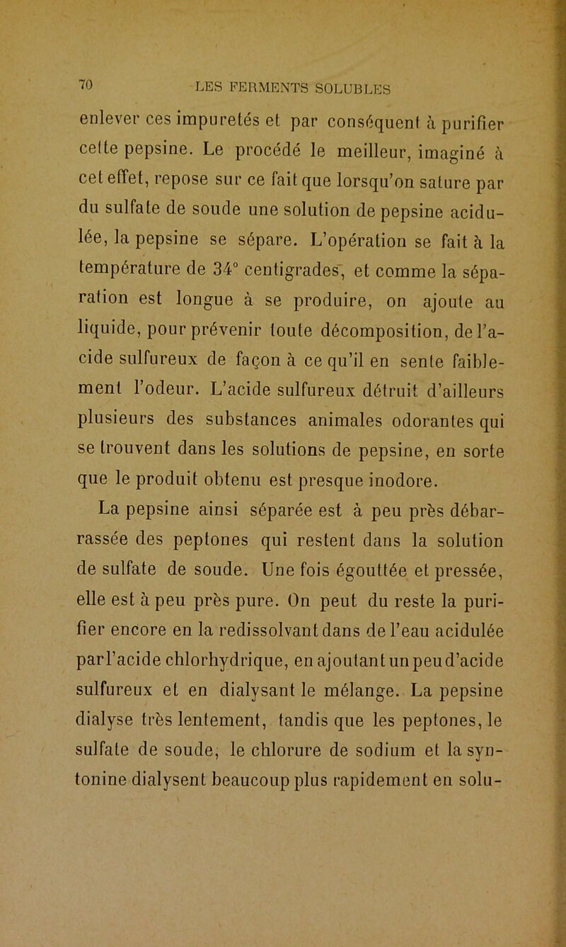 enlever ces impuretés et par conséquent à purifier celte pepsine. Le procédé le meilleur, imaginé à cet effet, repose sur ce fait que lorsqu’on sature par du sulfate de soude une solution de pepsine acidu- lée, la pepsine se sépare. L’opération se fait à la température de 34° centigrades' et comme la sépa- ration est longue à se produire, on ajoute au liquide, pour prévenir toute décomposition, de l’a- cide sulfureux de façon à ce qu’il en sente faible- ment l’odeur. L’acide sulfureux détruit d’ailleurs plusieurs des substances animales odorantes qui se trouvent dans les solutions de pepsine, en sorte que le produit obtenu est presque inodore. La pepsine ainsi séparée est à peu près débar- rassée des peptones qui restent dans la solution de sulfate de soude. Une fois égouttée et pressée, elle est à peu près pure. On peut du reste la puri- fier encore en la redissolvant dans de l’eau acidulée parl’acide chlorhydrique, en ajoutant un peud’acide sulfureux et en dialysant le mélange. La pepsine dialyse très lentement, tandis que les peptones, le sulfate de soude, le chlorure de sodium et la syn- tonine dialysent beaucoup plus rapidement en solu-