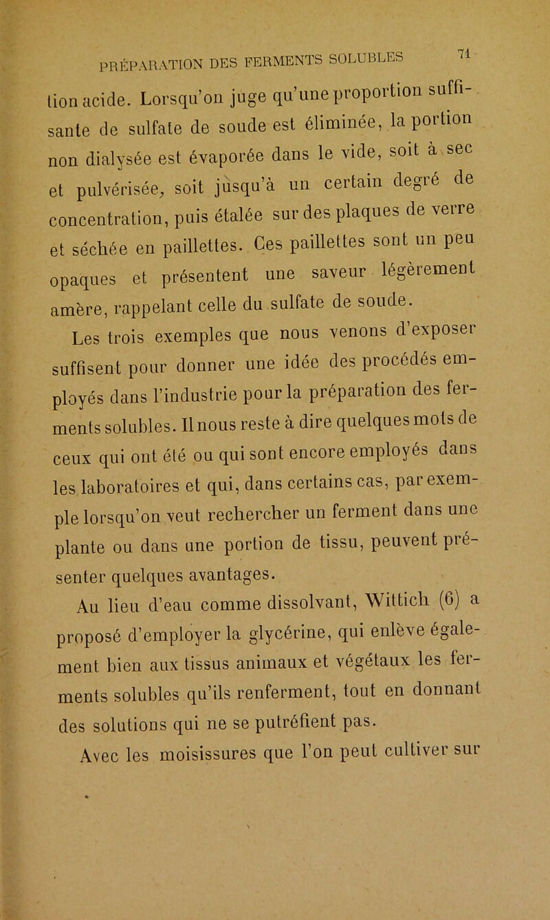lion acide. Lorsqu’on juge qu’une proportion suffi- sante de sulfate de soude est éliminée, la portion non dialysée est évaporée dans le vide, soit à sec et pulvérisée, soit jusqu’à un certain degré de concentration, puis étalée sur des plaques de verre et séchée en paillettes. Ces paillettes sont un peu opaques et présentent une saveur légèrement amère, rappelant celle du sulfate de soude. Les trois exemples que nous venons d exposer suffisent pour donner une idée des procédés em- ployés dans l’industrie pour la préparation des fer- ments solubles. Il nous reste à dire quelques mots de ceux qui ont été ou qui sont encore employés dans les laboratoires et qui, dans certains cas, pai exem- ple lorsqu’on veut rechercher un ferment dans une plante ou dans une portion de tissu, peuvent pré- senter quelques avantages. Au lieu d’eau comme dissolvant, Wittich (6) a proposé d’employer la glycérine, qui enlève égale- ment bien aux tissus animaux et végétaux les fer- ments solubles qu’ils renferment, tout en donnant des solutions qui ne se putréfient pas. Avec les moisissures que l’on peut cultiver sur