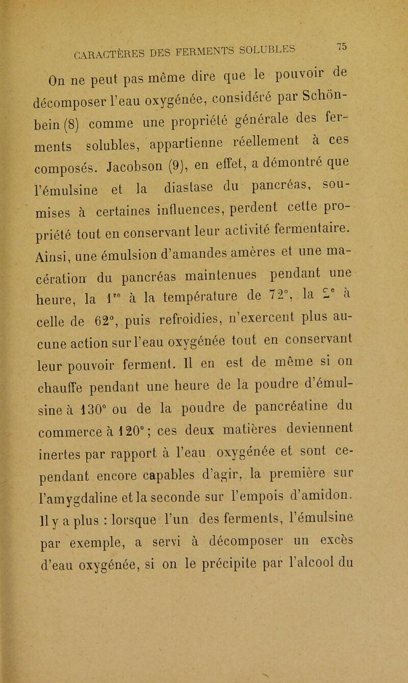 On ne peut pas même dire que le pouvoir de décomposer l’eau oxygénée, considéré par Schon- bein (8) comme une propriété générale des fer- ments solubles, appartienne réellement à ces composés. Jacobson (9), en effet, a démontré que l’émulsine et la diaslase du pancréas, sou- mises à certaines influences, perdent cette pio- priété tout en conservant leur activité fermentaire. Ainsi, une émulsion d’amandes amères et une ma- cération du pancréas maintenues pendant une heure, la Ve à la température de 72°, la 2e à celle de 62°, puis refroidies, n’exercent plus au- cune action sur l’eau oxygénée tout en conservant leur pouvoir ferment. Il en est de même si on chauffe pendant une heure de la poudre d émul- sine à 130° ou de la poudre de pancréatine du commerce à 120° ; ces deux matières deviennent inertes par rapport à l’eau oxygénée et sont ce- pendant encore capables d’agir, la première sur l’amygdaline et la seconde sur l’empois d’amidon. 11 y a plus : lorsque l’un des ferments, l’émulsine par exemple, a servi à décomposer un excès d’eau oxygénée, si on le précipite par l’alcool du