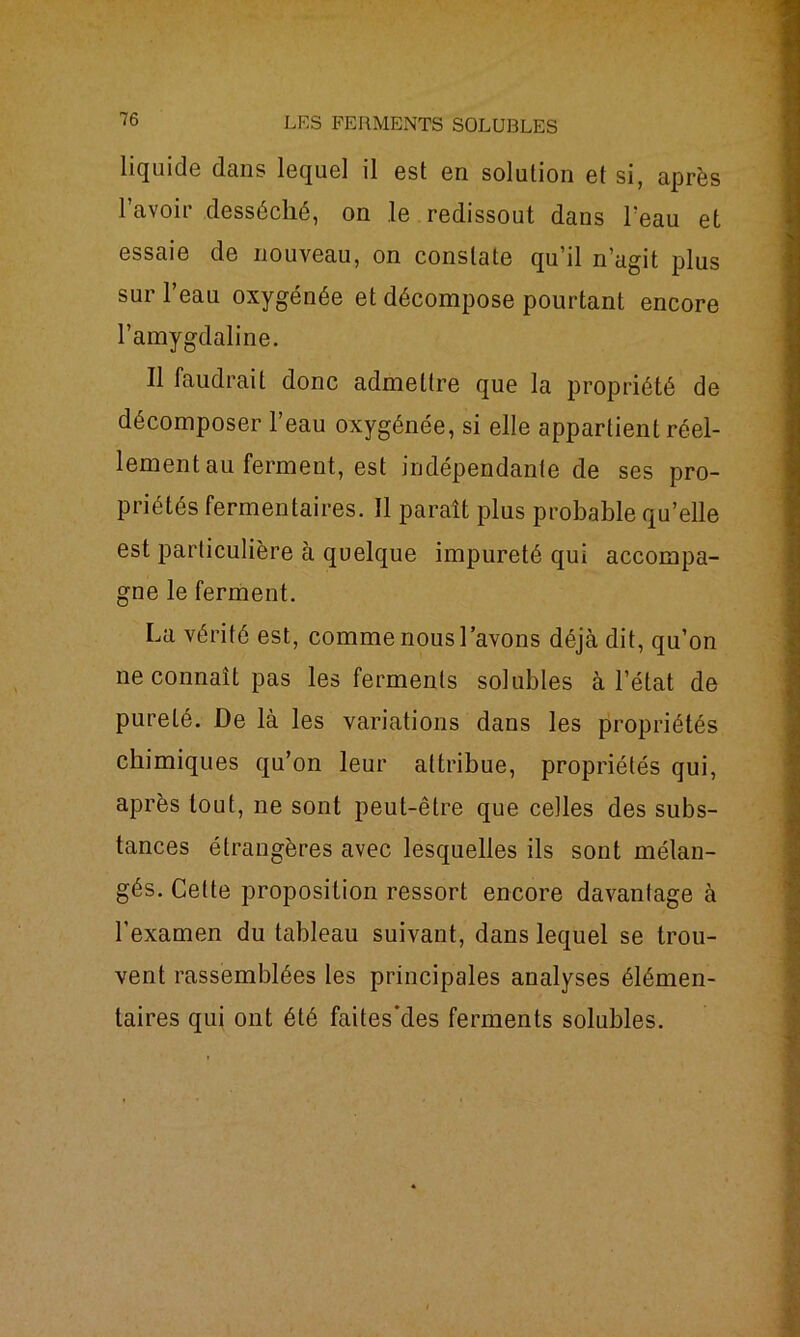 liquide dans lequel il est en solution et si, après l’avoir desséché, on le redissout dans l’eau et essaie de nouveau, on constate qu’il n’agit plus sur l’eau oxygénée et décompose pourtant encore l’amygdaline. Il faudrait donc admettre que la propriété de décomposer l’eau oxygénée, si elle appartient réel- lement au ferment, est indépendante de ses pro- priétés fermentaires. Il paraît plus probable qu’elle est particulière à quelque impureté qui accompa- gne le ferment. La vérité est, comme nous l’avons déjà dit, qu’on ne connaît pas les ferments solubles à l’état de pureté. De là les variations dans les propriétés chimiques qu’on leur attribue, propriétés qui, après tout, ne sont peut-être que celles des subs- tances étrangères avec lesquelles ils sont mélan- gés. Cette proposition ressort encore davantage à l’examen du tableau suivant, dans lequel se trou- vent rassemblées les principales analyses élémen- taires qui ont été faites'des ferments solubles.