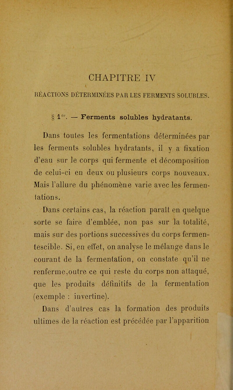 CHAPITRE IV l RÉACTIONS DÉTERMINÉES PAR LES FERMENTS SOLUBLES. § l01'. — Ferments solubles hydratants. Dans toutes les fermentations déterminées par les ferments solubles hydratants, il y a fixation d’eau sur le corps qui fermente et décomposition de celui-ci en deux ou plusieurs corps nouveaux. Mais l’allure du phénomène varie avec les fermen- tations. Dans certains cas, la réaction paraît en quelque sorte se faire d’emblée, non pas sur la totalité, mais sur des portions successives du corps fermen- tescible. Si, en effet, on analyse le mélange dans le courant de la fermentation, on constate qu’il ne renferme,outre ce qui reste du corps non attaqué, que les produits définitifs de la fermentation (exemple : invertine). Dans d’autres cas la formation des produits ultimes de la réaction est précédée par l’apparition