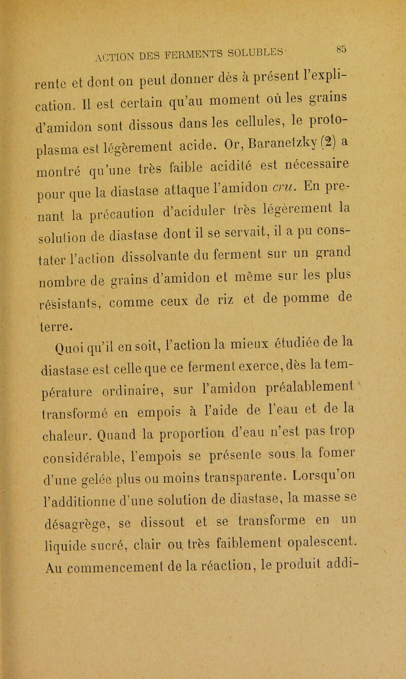 rente et dont on peut donner dès à présent l’expli- cation. 11 est certain qu’au moment où les grains d’amidon sont dissous dans les cellules, le proto- plasma est légèrement acide. Or, Baranetzky (2) a montré qu’une très faible acidité est nécessaire pour que la diaslase attaque l’amidon cm. En pre- nant la précaution d’aciduler très légèrement la solution de diastase dont il se servait, il a pu cons- tater l’action dissolvante du ferment sur un grand nombre de grains d’amidon et même sur les plus résistants, comme ceux de riz et de pomme de terre. Quoi qu’il en soit, l’action la mieux étudiée de la diastase est celle que ce ferment exerce, dès la tem- pérature ordinaire, sur l’amidon préalablement transformé en empois à l’aide de l’eau et de la chaleur. Quand la proportion d’eau n’est pas trop considérable, l’empois se présente sous la fomer d’une gelée plus ou moins transparente. Lorsqu’on l’additionne d’une solution de diastase, la masse se désagrège, se dissout et se transforme en un liquide sucré, clair ou. très faiblement opalescent. Au commencement de la réaction, le produit addi-