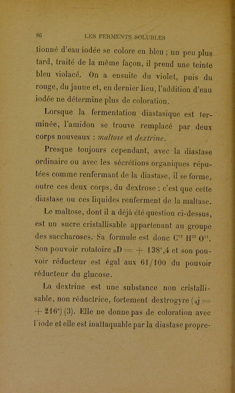 lionné cl cru iodée se colore en bleu 5 un peu plus tard, traité de la même façon, il prend une teinte bleu violacé. On a ensuite du violet, puis du rouge, du jaune et, en dernier lieu, l’addition d’eau iodée ne détermine plus de coloration. Lorsque la fermentation diastasique est ter- minée, l’amidon se trouve remplacé par deux corps nouveaux : maltose et dextrine. Presque toujours cependant, avec la diastase 01 dinaire ou avec les sécrétions organiques répu- tées comme renfermant de la diastase, il se forme, outre ces deux corps, du dextrose ; c’est que cette diastase ou ces liquides renferment de la mallase. Le maltose, dont il a déjà été question ci-dessus, est un sucre cristallisable appartenant au groupe des saccharoses. Sa formule est donc C12 H22 O11. Son pouvoir rotatoire aD = + 138°,4 et son pou- voir réducteur est égal aux 61/100 du pouvoir réducteur du glucose. La dextrine est une substance non cristalli- sable, non réductrice, fortement dextrogyre (aj == + 216°) (3). Elle ne donne pas de coloration avec 1 iode et elle est inattaquable par la diastase propre-