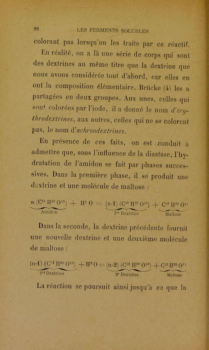 colorant pas lorsqu’on les traite par ce réactif. En réalité, on a là une série de corps qui sont des dextrines au même titre que la dextrine que nous avons considérée tout d’abord, car elles en ont la composition élémentaire. Brücke (4) les a partagées en deux groupes. Aux unes, celles qui sonf colorées par l’iode, il a donné le nom d'éry- tlvrodextrines, aux autres, celles qui ne se colorent pas, le nom d'achroodextrines. En présence de ces faits, on est conduit à ■admettre que, sous l’influence de la diastase, l’hy- dratation de l’amidon se fait par phases succes- sives. Dans la première phase, il se produit une dextrine et une molécule de maltose : ■n (C12 H20 O10) -f H2 O = (n-1) (C12 H20 O10) -f C12 H22 O11 Amidon lre Dextrine ^îaltose^ Dans la seconde, la dextrine précédente fournit une nouvelle dextrine et une deuxième molécule de maltose : (n-1) (C13 II20 O10) -f HsO= (n-2) (C12 H20 O10) -f- G12H22 O 1 Dextrine ^ La réaction se poursuit ainsi jusqu’à ce que la