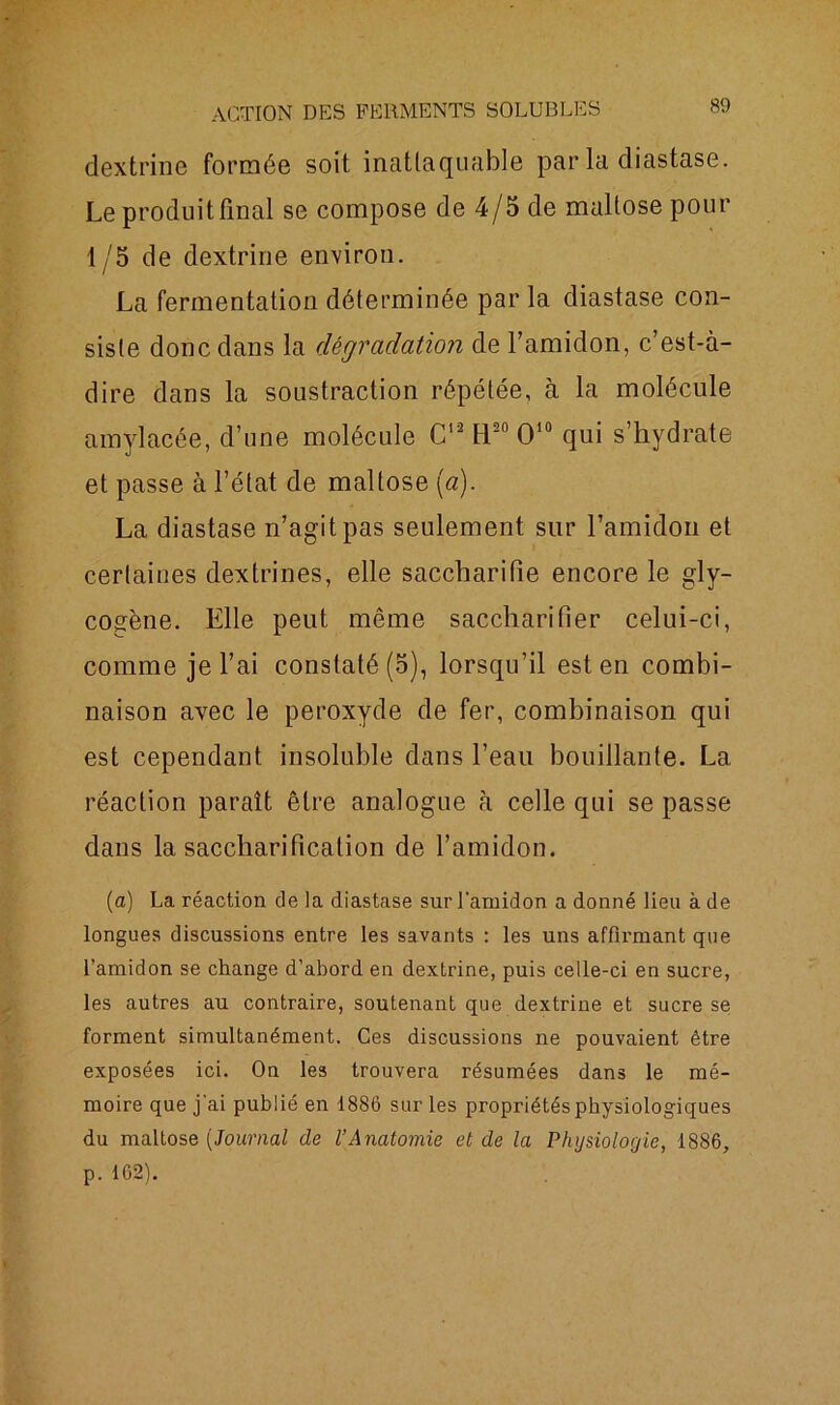 dextrine formée soit inattaquable par la diastase. Le produit final se compose de 4/5 de maltosepour 1/5 de dextrine environ. La fermentation déterminée par la diastase con- siste donc dans la dégradation de l’amidon, c’est-à- dire dans la soustraction répétée, à la molécule amylacée, d’une molécule C12 fl20 O10 qui s’hydrate et passe à l’état de maltose (a). La diastase n’agit pas seulement sur l’amidon et certaines dextrines, elle saccharitie encore le gly- cogène. Elle peut même saccharifier celui-ci, comme je l’ai constaté (5), lorsqu’il est en combi- naison avec le peroxyde de fer, combinaison qui est cependant insoluble dans l’eau bouillante. La réaction paraît être analogue à celle qui se passe dans la saccharification de l’amidon. (a) La réaction de la diastase sur l'amidon a donné lieu à de longues discussions entre les savants : les uns affirmant que l’amidon se change d’abord en dextrine, puis celle-ci en sucre, les autres au contraire, soutenant que dextrine et sucre se forment simultanément. Ces discussions ne pouvaient être exposées ici. On les trouvera résumées dans le mé- moire que j'ai publié en 1886 sur les propriétés physiologiques du maltose (Journal de l’Anatomie et de la Physiologie, 1886, p. 162).