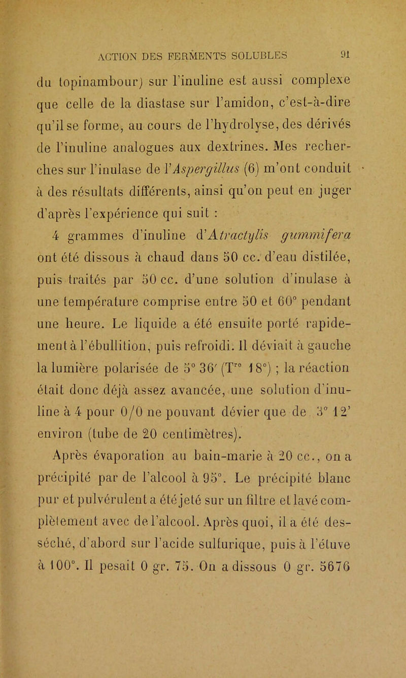 du topinambour) sur l’inuline est aussi complexe que celle de la diastase sur l’amidon, c’est-à-dire qu’il se forme, au cours de l’hydrolyse, des dérivés de l’inuline analogues aux dextrines. Mes recher- ches sur l’inulase de YAspergillus (6) m’ont conduit à des résultats différents, ainsi qu’on peut en juger d’après l’expérience qui suit : 4 grammes d’inuline d'Atractylis gummifera ont été dissous à chaud dans 50 cc. d’eau distilée, puis traités par 50 cc. d’une solution d’inulase à une température comprise entre 50 et 60° pendant une heure. Le liquide a été ensuite porté rapide- ment à l’ébullition, puis refroidi. 11 déviait à gauche la lumière polarisée de 5° 36' (Tr0 18°) ; la réaction était donc déjà assez avancée, une solution d’inu- line à 4 pour 0/0 ne pouvant dévier que de 3° 12’ environ (tube de 20 centimètres). Après évaporation au bain-marie à 20 cc., on a précipité par de l’alcool à 95°. Le précipité blanc pur et pulvérulent a été jeté sur un filtre etlavécom- plèlement avec de l’alcool. Après quoi, il a été des- séché, d’abord sur l’acide sulfurique, puis à l’étuve à 100°. Il pesait 0 gr. 75. On a dissous 0 gr. 5676