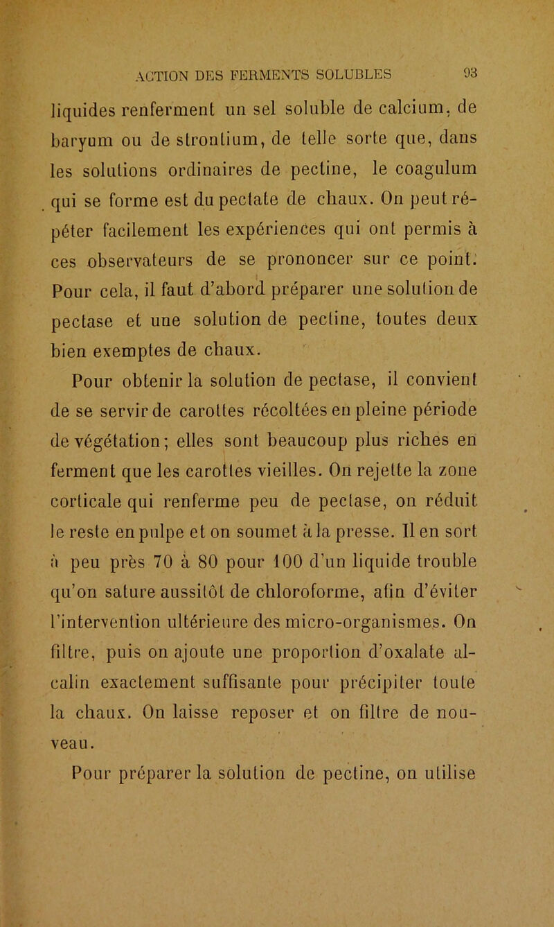 liquides renferment un sel soluble de calcium, de baryum ou de strontium, de telle sorte que, dans les solutions ordinaires de pectine, le coagulum qui se forme est du pectate de chaux. On peut ré- péter facilement les expériences qui ont permis à ces observateurs de se prononcer sur ce point. Pour cela, il faut d’abord préparer une solution de pectase et une solution de pectine, toutes deux bien exemptes de chaux. Pour obtenir la solution de pectase, il convient de se servir de carottes récoltées en pleine période de végétation ; elles sont beaucoup plus riches en ferment que les carottes vieilles. On rejette la zone corticale qui renferme peu de pectase, on réduit le reste en pulpe et on soumet à la presse, lien sort à peu près 70 à 80 pour 100 d’un liquide trouble qu’on sature aussitôt de chloroforme, aün d’éviter l’intervention ultérieure des micro-organismes. On filtre, puis on ajoute une proportion d’oxalate al- calin exactement suffisante pour précipiter toute la chaux. On laisse reposer et on filtre de nou- veau. Pour préparer la solution de pectine, on utilise