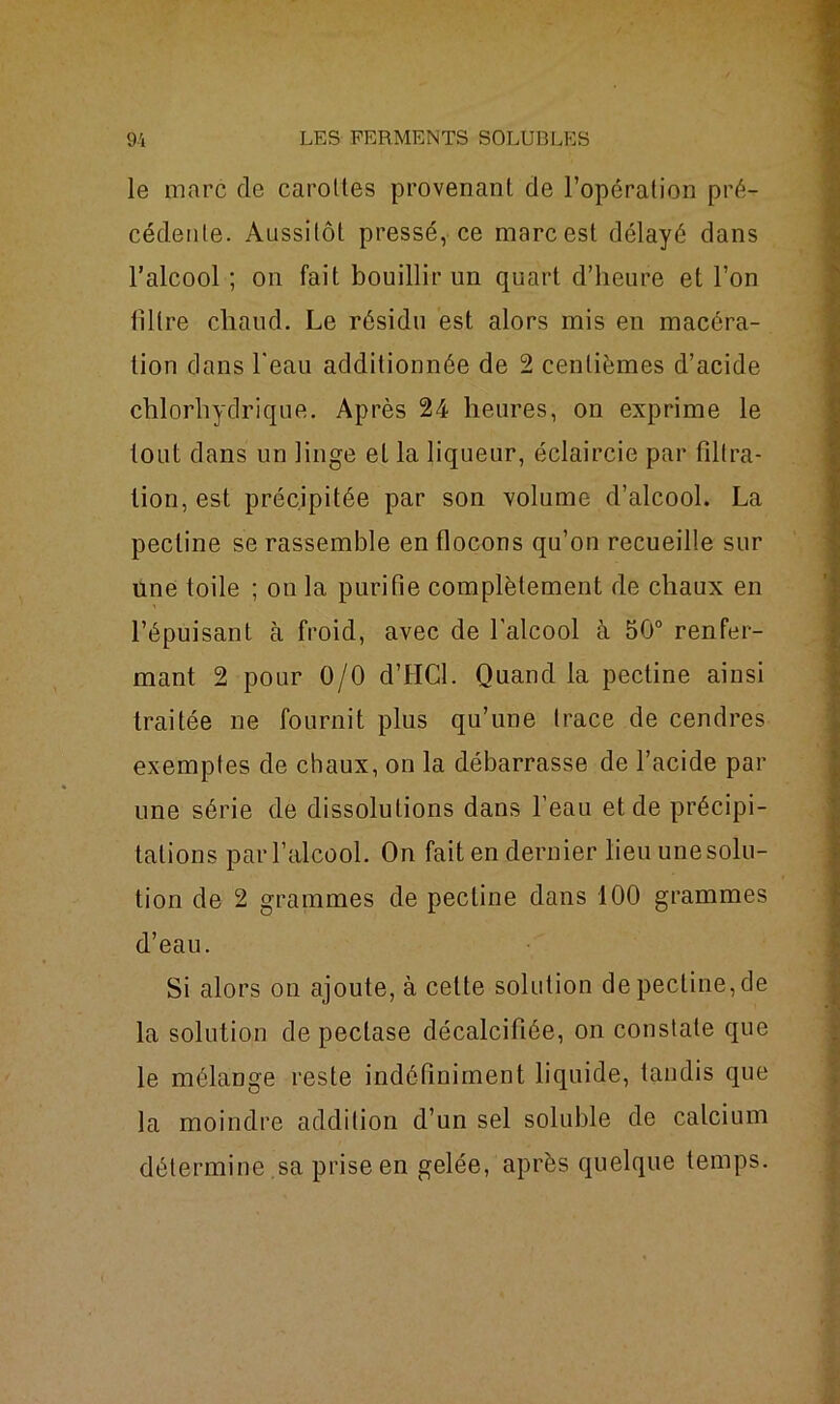le marc de carottes provenant de l’opération pré- cédente. Aussitôt pressé, ce marc est délayé dans l’alcool ; on fait bouillir un quart d’heure et l’on lillre chaud. Le résidu est alors mis en macéra- tion clans l'eau additionnée de 2 centièmes d’acide chlorhydrique. Après 24 heures, on exprime le tout dans un linge et la liqueur, éclaircie par filtra- tion, est précipitée par son volume d’alcool. La pectine se rassemble en flocons qu’on recueille sur une toile ; on la purifie complètement de chaux en l’épuisant à froid, avec de l’alcool à 50° renfer- mant 2 pour 0/0 d’HCl. Quand la pectine ainsi traitée ne fournit plus qu’une trace de cendres exemptes de chaux, on la débarrasse de l’acide par une série de dissolutions dans l’eau et de précipi- tations par l’alcool. On fait en dernier lieu une solu- tion de 2 grammes de pectine dans 100 grammes d’eau. Si alors on ajoute, à cette solution de pectine, de la solution de pectase décalcifiée, on constate que le mélange reste indéfiniment liquide, tandis que la moindre addition d’un sel soluble de calcium détermine sa prise en gelée, après quelque temps.