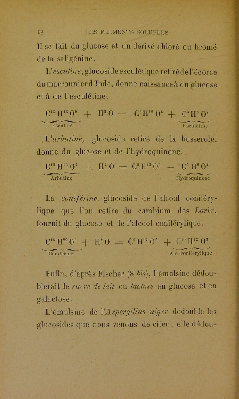 11 se fait du glucose et un dérivé chloré ou bromé delà saligénine. L’esculine, glucosideesculélique retiré de l’écorce du marronnier d’Inde, donne naissanceù du glucose et à de l’esculéline. cu h,g O + h2 o = c°ir2 oc + c:,iicoi Esculine Esculélino L'arbutine, glucoside retiré de la busserole, donne du glucose et de l’hydroquinone. C12 H16 O7 + H3 0 = Cc H12 O6 + CGlic02 Arbutine Ilydroquinone r La conifévine, glucoside de l’alcool coniféry- lique que l’on retire du cambium des Larix, fournit du glucose et de l’alcool coniférylique. C,GH32 08 + H2 0 = CGH13 O6 + C'°I1,203 Coniférine Aie. coniférylique Enfin, d’après Fischer (8 bis), l’émulsine dédou- blerait le sucre de lait ou lactose en glucose et en galactose. L’émulsine de YAspergillus niger dédouble les glucosides que nous venons de citer; elle dédou-