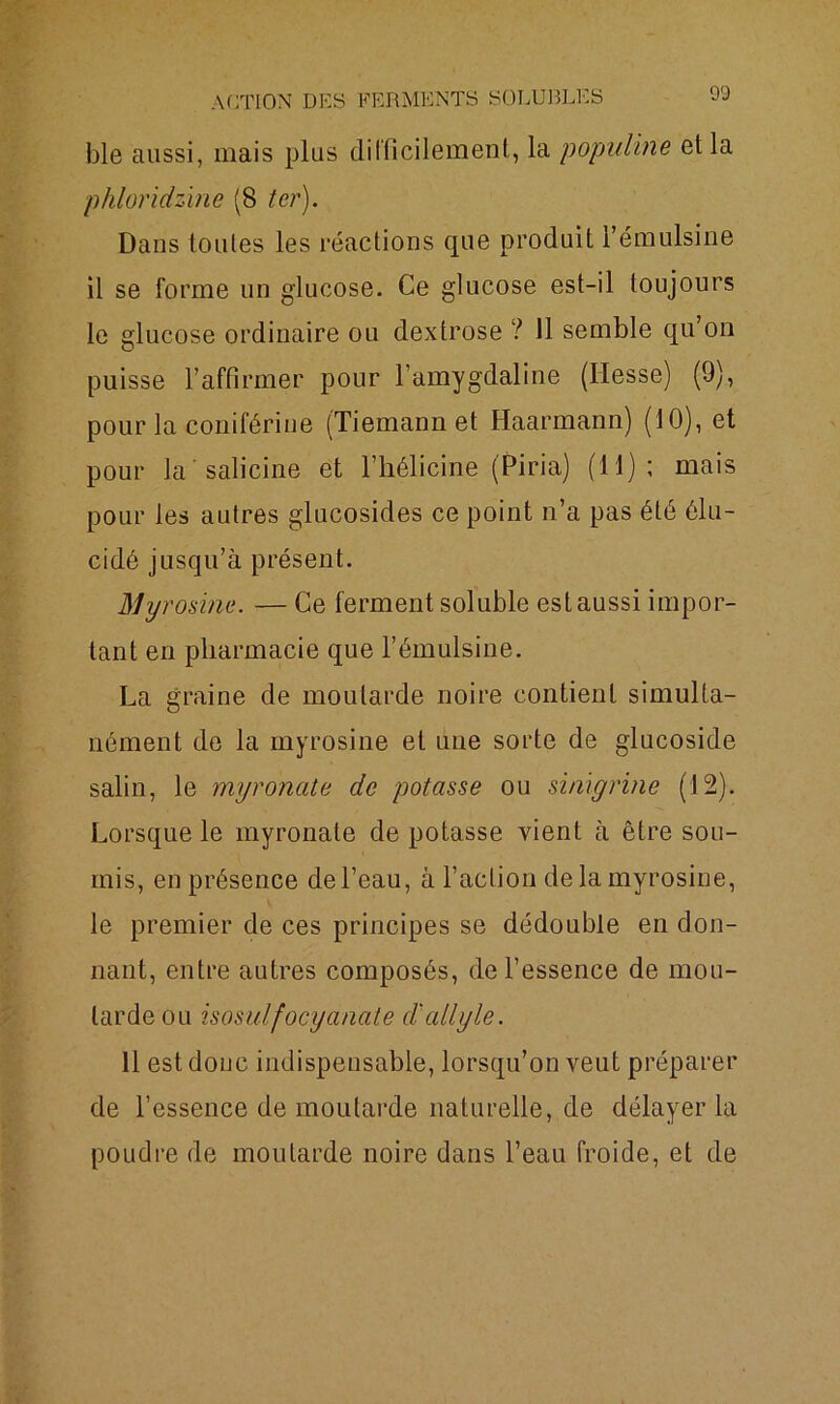 ble aussi, mais plus difficilement, la populine et la phloridzine (8 ter). Dans toutes les réactions que produit Fémulsine il se forme un glucose. Ce glucose est-il toujours le glucose ordinaire ou dextrose ? Il semble qu’on puisse l’affirmer pour l’amygdaline (Hesse) (9), pour la coniférine (Tiemann et Haarmann) (10), et pour la salicine et l’hélicine (Piria) (11); mais pour les autres glucosides ce point n’a pas été élu- cidé jusqu’à présent. Myrosine. — Ce ferment soluble estaussi impor- tant en pharmacie que l’émulsine. La graine de moutarde noire contient simulta- nément de la myrosine et une sorte de glucoside salin, le myronate de potasse ou sinïgrine (12). Lorsque le myronate de potasse vient à être sou- mis, en présence de l’eau, à l’action de la myrosine, le premier de ces principes se dédouble en don- nant, entre autres composés, de l’essence de mou- tarde ou isosuifocy anale d'ail y le. 11 est doue indispensable, lorsqu’on veut préparer de l’essence de moutarde naturelle, de délayer la poudre de moutarde noire dans l’eau froide, et de