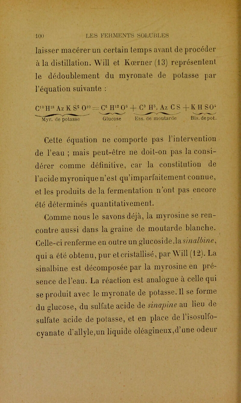laisser macérer un certain temps avant de procéder à la distillation. Will et Kœrner(13) représentent le dédoublement du myronale de potasse par l’équation suivante : CI(IH18 Az K S2 Ol0 = C6 H12 0° -f- C3 H5. Az CS-f KH SO4 MyrTdé potasse ~~ Glucose Ess. de moutarde Bis.depot. Cette équation ne comporte pas l’intervention de l’eau ; mais peut-être ne doit-on pas la consi- dérer comme définitive, car la constitution de l’acidemyroniquen’est qu’imparfaitement connue, et les produits de la fermentation n’ont pas encore été déterminés quantitativement. Comme nous le savons déjà, la myrosine se ren- contre aussi dans la graine de moutarde blanche. Celle-ci renferme en outre un gliicoside,las//za/Æm<?, qui a été obtenu, pur et cristallisé, par \\ ill (12). La sinalbine est décomposée par la myrosine en pré- sence de l’eau. La réaction est analogue à celle qui se produit avec le myronate de potasse.il se forme du glucose, du sulfate acide de sinapine au lieu de sulfate acide de potasse, et en place de l’isosulfo- cyanate d’allyle,un liquide oléagineux,d’une odeur