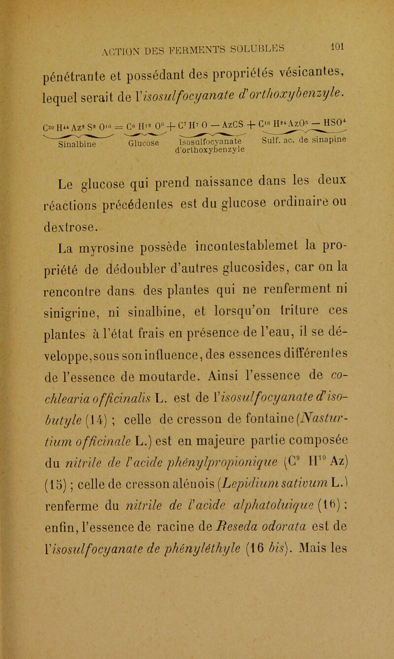 pénétrante et possédant des propriétés vésicantes, lequel serait de 1 'isosuifocyanate d'orthoxybenziyle. O h** Az3 Ss 0> = G» H13 0 -f- C7 II1 0 — AzCS + G‘« H3* Az0*^HS0* ^ SinËilbine’ ^ Glucose îsôsuîfocj^nTte Suif. ac. de sinapine d'orthoxybenzyle Le glucose qui prend naissance dans les deux réactions précédentes est du glucose ordinaire ou dextrose. La myrosine possède inconleslablemet la pro- priété de dédoubler d’autres glucosides, car on la rencontre dans des plantes qui ne renferment ni sinigrine, ni sinalbine, et lorsqu on triture ces plantes à l’état frais en présence de l’eau, il se dé- velopperons soninfluence, des essences différentes de l’essence de moutarde. Ainsi l’essence de co- chlearia offîcbialis L. est de [ isosuif ocyanate d'iso- but yle (14) ; celle de cresson de fontaine (Nastur- tium officinale L.) est en majeure partie composée du nitrile de F acide phénylpropionique (C9 H10 Az) (15) ; celle de cresson alénois [Lepidium sativum L.t renferme du nitrile de l'acide alphatoluique (16) ; enfin, l’essence de racine àsBeseda odorata est de X isosuif ocyanate de phényléthyle (16 bis). Mais les