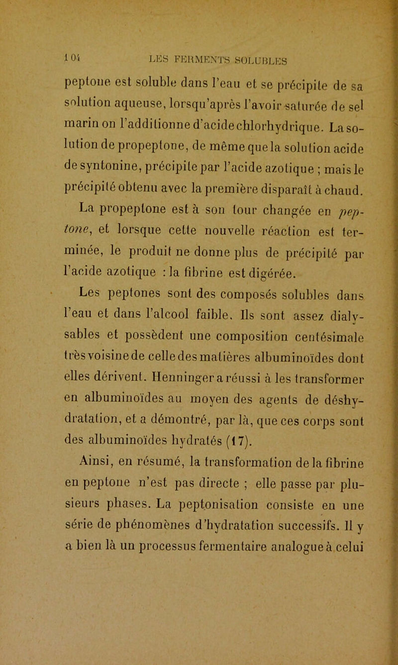 peptoue est soluble dans l’eau et se précipite de sa solution aqueuse, lorsqu’après l’avoir saturée de sel marin on l’additionne d’acidechlorhydrique. Laso- lution de propeptone, de même que la solution acide de syntonine, précipite par l’acide azotique ; mais le précipité obtenu avec la première disparaît à chaud. La propeptone est à son tour changée en pep- tone, et lorsque cette nouvelle réaction est ter- minée, le produit ne donne plus de précipité par l’acide azotique : la fibrine est digérée. Les peptones sont des composés solubles dans l’eau et dans l’alcool faible. Ils sont assez dialv- sables et possèdent une composition centésimale très voisine de celle des matières albuminoïdes dont elles dérivent. Henninger a réussi aies transformer en albuminoïdes au moyen des agents de déshy- dratation, et a démontré, par là, que ces corps sont des albuminoïdes hydratés (17). Ainsi, en résumé, la transformation de la fibrine en peptoue n’est pas directe ; elle passe par plu- sieurs phases. La peptonisation consiste en une série de phénomènes d’hydratation successifs. 11 y a bien là un processus fermentaire analogue à celui