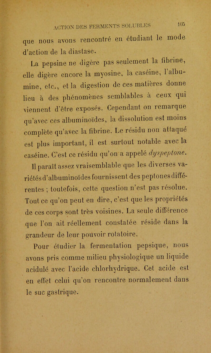 que nous avons rencontré en étudiant le mode d’action de la diastasc. La pepsine ne digère pas seulement la fibiine, elle digère encore la myosine, la caséine, l’albu- mine, etc., et la digestion de ces matières donne lieu à des phénomènes semblables à ceux qui viennent d’être exposés. Cependant on remarque qu’avec ces albuminoïdes, la dissolution est moins complète qu’avec la fibrine. Le résidu non attaqué est plus important, il est surtout notable avec la caséine. C’est ce résidu qu’on a appelé dyspeptone. 11 paraît assez vraisemblable que les diverses va- riétés d’albuminoïdes fournissent des peptones diffé- rentes ; toutefois, celte question n’est pas résolue. Tout ce qu’on peut en dire, c’est que les propriétés de ces corps sont très voisines. La seule différence que l’on ait réellement constatée réside dans la grandeur de leur pouvoir rotatoire. Pour étudier la fermentation pepsique, nous avons pris comme milieu physiologique un liquide acidulé avec l’acide chlorhydrique. Cet acide est en effet celui qu’on rencontre normalement dans le suc gastrique.