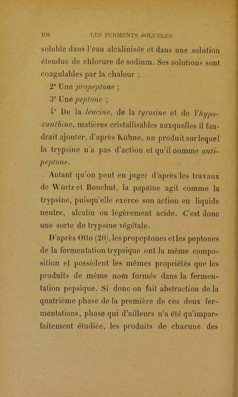 soluble dans l’eau alcalinisée et dans une solution étendue de chlorure de sodium. Ses solutions sont coagulables par la chaleur ; 2° Une propeptone ; 3° Une peptone ; 4° De la leucine, de la tyrosine et de l'hypo- xanthine, matières cristallisables auxquelles il fau- drait ajouter, d’après Kühne, un produit surlequel la trypsine n’a pas d’action et qu’il nomme anti- peptone. Autant qu’on peut en juger d’après les travaux de Würtzet Bouchut, la papaïne agit comme la trypsine, puisqu’elle exerce son action en liquide neutre, alcalin ou légèrement acide. C’est donc une sorte de trypsine végétale. D’après Otto (20),lespropeptones etles peptones de la fermentation trypsique ont la même compo- sition et possèdent les mêmes propriétés que les produits de même nom formés dans la fermen- tation pepsique. Si donc on fait abstraction delà quatrième phase de la première de ces deux fer- mentations, phase qui d’ailleurs n’a été qu’impar- faitement étudiée, les produits de chacune des