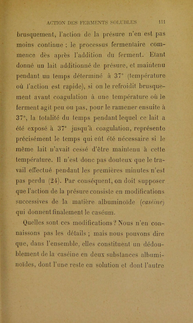 brusquement, l’action de la présure n’en est pas moins continue ; le processus fermenlaire com- mence dès après l’addition du ferment. Etant donné un lait additionné de présure, et maintenu pendant un temps déterminé à 37° (température où l’action est rapide), si on le refroidit brusque- ment avant coagulation à une température où le ferment agit peu ou pas, pour le ramener ensuite à 37°, la totalité du temps pendant lequel ce lait a été exposé à 37° jusqu’à coagulation, représente précisément le temps qui eût été nécessaire si le même lait n’avait cessé d’être maintenu à cette température. Il n’est donc pas douteux que le tra- vail effectué pendant les premières minutes n’est pas perdu (24). Par conséquent, on doit supposer que l’action de la présure consiste en modifications successives de la matière albuminoïde {caséine) qui donnent finalement le caséum. Quelles sont ces modifications? Nous n’en con- naissons pas les détails ; mais nous pouvons dire que, dans l’ensemble, elles constituent un dédou- blement delà caséine en deux substances albumi- noïdes, dont l’une reste en solution et dont l’autre