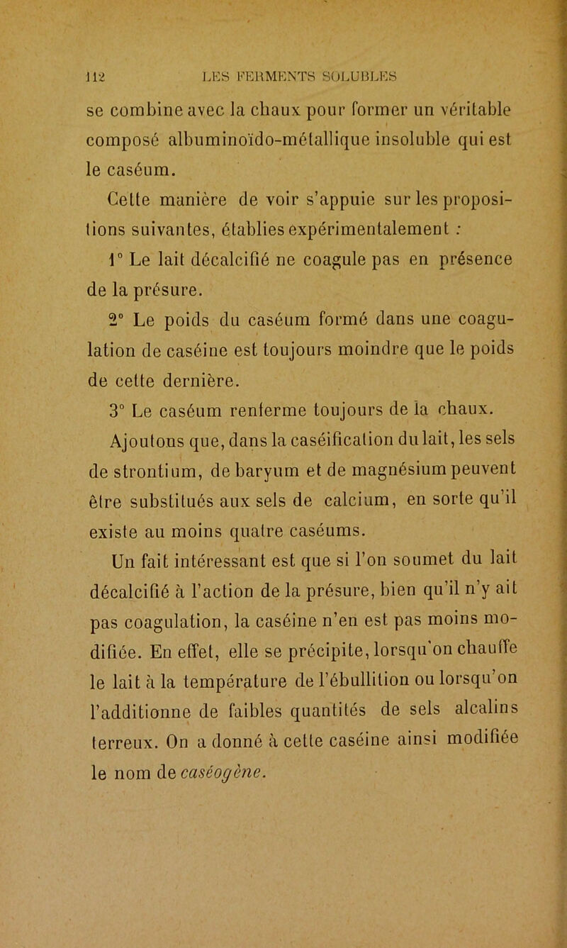 se combine avec la chaux pour former un véritable composé albuminoïdo-mélallique insoluble qui est le caséum. Cette manière de voir s’appuie sur les proposi- tions suivantes, établies expérimentalement : 1° Le lait décalcifié ne coagule pas en présence de la présure. 2° Le poids du caséum formé dans une coagu- lation de caséine est toujours moindre que le poids de cette dernière. 3° Le caséum renferme toujours de la chaux. Ajoutons que, dans la caséification du lait, les sels de strontium, de baryum et de magnésium peuvent être substitués aux sels de calcium, en sorte qu’il existe au moins quatre caséums. Un fait intéressant est que si l’on soumet du lait décalcifié à l’action de la présure, bien qu’il n’y ait pas coagulation, la caséine n’en est pas moins mo- difiée. En effet, elle se précipite, lorsqu’on chauffe le lait à la température de l’ébullition ou lorsqu’on l’additionne de faibles quantités de sels alcalins terreux. On a donné à cette caséine ainsi modifiée le nom de cciséogène.