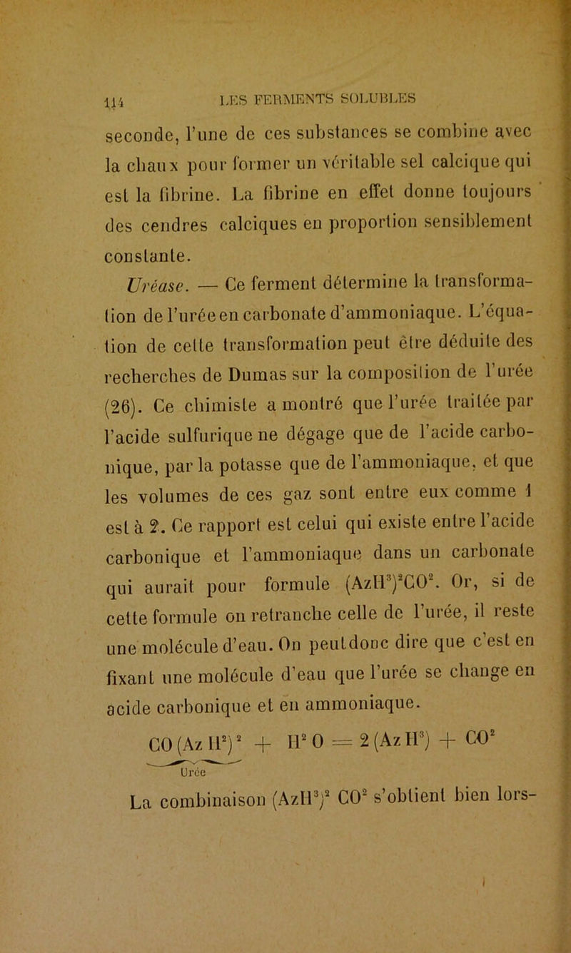 11 i seconde, l’une de ces substances se combine avec la chaux pour former un véritable sel calcique qui est la fibrine. La fibrine en effet donne toujours des cendres calciques en proportion sensiblement constante. Uréase. — Ce ferment détermine la transforma- tion de l’uréeen carbonate d’ammoniaque. L’équa- tion de celte transformation peut être déduite des recherches de Dumas sur la composition de l’urée (26). Ce chimiste a montré que l’urée traitée par l’acide sulfurique ne dégage que de l’acide carbo- nique, par la potasse que de l’ammoniaque, et que les volumes de ces gaz sont entre eux comme 1 est à 2. Ce rapport est celui qui existe entre l’acide carbonique et l’ammoniaque dans un carbonate qui aurait pour formule (Azll3)‘2CO\ Or, si de celte formule on retranche celle de l’urée, il reste une molécule d’eau. On peuldonc dire que c est en fixant une molécule d’eau que 1 urée se change en acide carbonique et en ammoniaque. CO (Az H2)2 + H* O = 2 (Az H3) + CO2 Urce La combinaison (Azll3)2 CO2 s’obtient bien lors- i