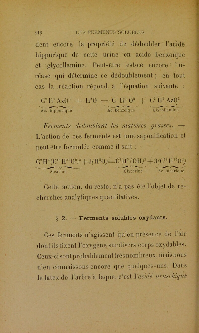 dent encore la propriété de dédoubler l’acidè hippurique de celte urine en acide benzoïque et glycollamine. Peut-être est-ce encore l’u- réase qui détermine ce dédoublement ; en tout cas la réaction répond à l’équation suivante : C9 II9 AzO3 + Il2O = CMP1 O2 + CMPAzO2 Ac. hippurique Ac. benzoïque Glycollamine Ferments dédoublant, les matières grasses. —- L’action de ces ferments est une saponification et peut être formulée comme il suit : CML1(C1Md35 0 2j3+3fH20;=CMl5(0H/)3 + 3('C,8II3C02; stéarine Glycérine Ac. stéarique Celte action, du reste, n’a pas été l’objet de re- cherches analytiques quantitatives. § 2. — Ferments solubles oxydants. Ces ferments n’agissent qu’en présence de Pair dont ils fixent l’oxygène sur divers corps oxydables. Ceux-ci sontprobablement très nombreux, mais nous n’en connaissons encore que quelques-uns. Dans le latex de l’arbre à laque, c’est Y acide uruschiqub