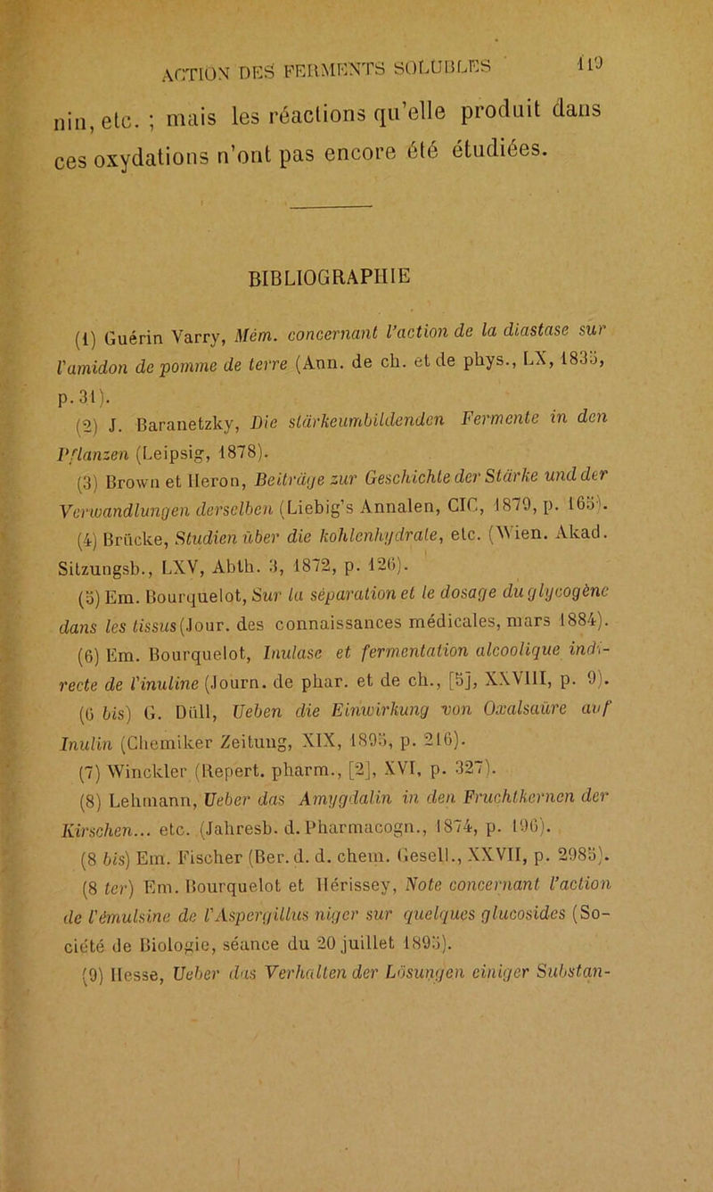 i 10 niI1; etc. ; mais les réactions qu’elle produit dans ces oxydations n’ont pas encore été étudiées. BIBLIOGRAPHIE (1) Guérin Varry, Mèm. concernant l’action de la diastase sur l'amidon de pomme de terre (Ann. de cli. et de phys., LX, 183o, p.3l). /2) J. Baranetzky, Die slârkeumbildenden Fermente in den Pflanzen (Leipsig, 1878). (3) Brown et Héron, Beitrage zur Geschichle der Stdrke undder Venoandlungen dersclbcn (Liebig’s Annalen, GIC, 1879, p. 16.3L (4) Brücke, Studien liber die kohlenhydrale, etc. (M ien. Akad. Sitzungsb., LXV, Abtb. 3, 1872, p. 126). (o) Era. Bourquelqt, Sur la séparation et le dosage du glycogène dans les tissus{Jour, des connaissances médicales, mars 1884). (6) Em. Bourquelot, Inulase et fermentation alcoolique indi- recte de l'inuline (Journ. de phar. et de ch., [5], XXV11I, p. 9). (6 bis) G. Dali, Xleben die Einwirkung von Oxalsaüre avf Inulin (Chemilter Zeitung, XIX, 1893, p. 216). (7) Winckler (Repert. pharm., [2], XVI, p. 327). (8) Lehmann, Ueber das Amygdalin in den Fruchtkernen der Kirschen... etc. (Jahresb. d. Pharmacogn., 1874, p. 196). (8 bis) Em. Fischer (Ber. d. d. chein. Gesell., XXVII, p. 2983). (8 ter) Em. Bourquelot et IIérissey, Note concernant l’action de l'èmulsine de l'Aspergillus niger sur quelques glucosides (So- ciété de Biologie, séance du 20 juillet 1893).